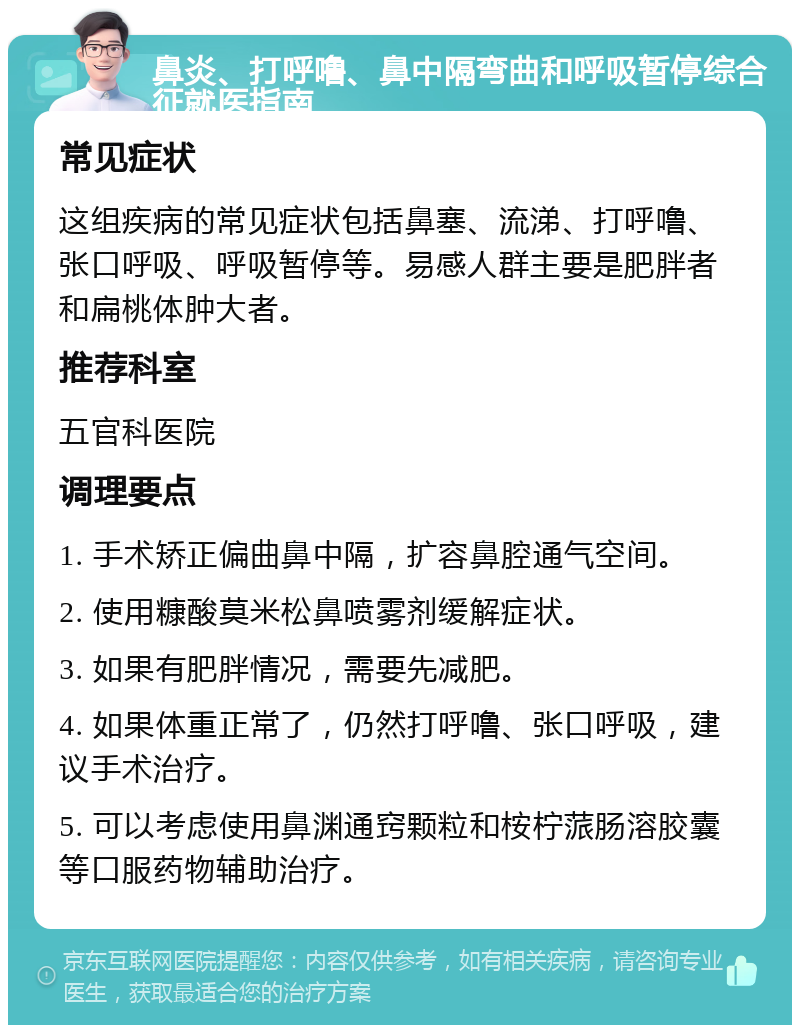 鼻炎、打呼噜、鼻中隔弯曲和呼吸暂停综合征就医指南 常见症状 这组疾病的常见症状包括鼻塞、流涕、打呼噜、张口呼吸、呼吸暂停等。易感人群主要是肥胖者和扁桃体肿大者。 推荐科室 五官科医院 调理要点 1. 手术矫正偏曲鼻中隔，扩容鼻腔通气空间。 2. 使用糠酸莫米松鼻喷雾剂缓解症状。 3. 如果有肥胖情况，需要先减肥。 4. 如果体重正常了，仍然打呼噜、张口呼吸，建议手术治疗。 5. 可以考虑使用鼻渊通窍颗粒和桉柠蒎肠溶胶囊等口服药物辅助治疗。