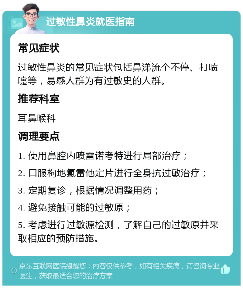 过敏性鼻炎就医指南 常见症状 过敏性鼻炎的常见症状包括鼻涕流个不停、打喷嚏等，易感人群为有过敏史的人群。 推荐科室 耳鼻喉科 调理要点 1. 使用鼻腔内喷雷诺考特进行局部治疗； 2. 口服枸地氯雷他定片进行全身抗过敏治疗； 3. 定期复诊，根据情况调整用药； 4. 避免接触可能的过敏原； 5. 考虑进行过敏源检测，了解自己的过敏原并采取相应的预防措施。