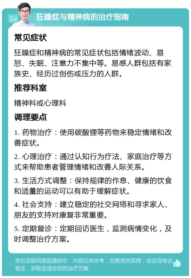 狂躁症与精神病的治疗指南 常见症状 狂躁症和精神病的常见症状包括情绪波动、易怒、失眠、注意力不集中等。易感人群包括有家族史、经历过创伤或压力的人群。 推荐科室 精神科或心理科 调理要点 1. 药物治疗：使用碳酸锂等药物来稳定情绪和改善症状。 2. 心理治疗：通过认知行为疗法、家庭治疗等方式来帮助患者管理情绪和改善人际关系。 3. 生活方式调整：保持规律的作息、健康的饮食和适量的运动可以有助于缓解症状。 4. 社会支持：建立稳定的社交网络和寻求家人、朋友的支持对康复非常重要。 5. 定期复诊：定期回访医生，监测病情变化，及时调整治疗方案。