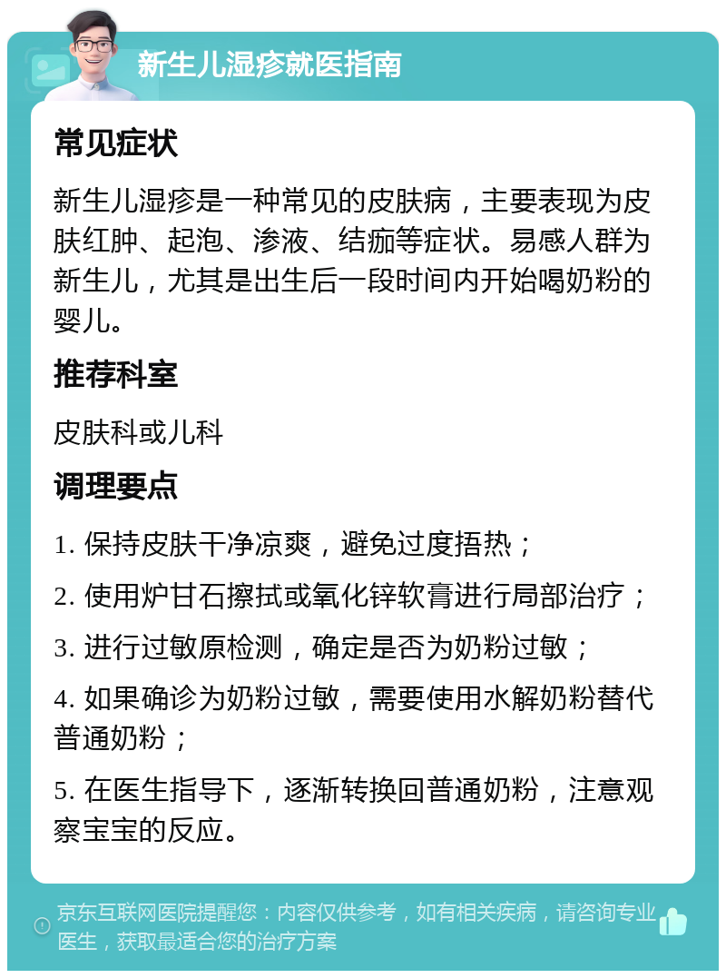 新生儿湿疹就医指南 常见症状 新生儿湿疹是一种常见的皮肤病，主要表现为皮肤红肿、起泡、渗液、结痂等症状。易感人群为新生儿，尤其是出生后一段时间内开始喝奶粉的婴儿。 推荐科室 皮肤科或儿科 调理要点 1. 保持皮肤干净凉爽，避免过度捂热； 2. 使用炉甘石擦拭或氧化锌软膏进行局部治疗； 3. 进行过敏原检测，确定是否为奶粉过敏； 4. 如果确诊为奶粉过敏，需要使用水解奶粉替代普通奶粉； 5. 在医生指导下，逐渐转换回普通奶粉，注意观察宝宝的反应。