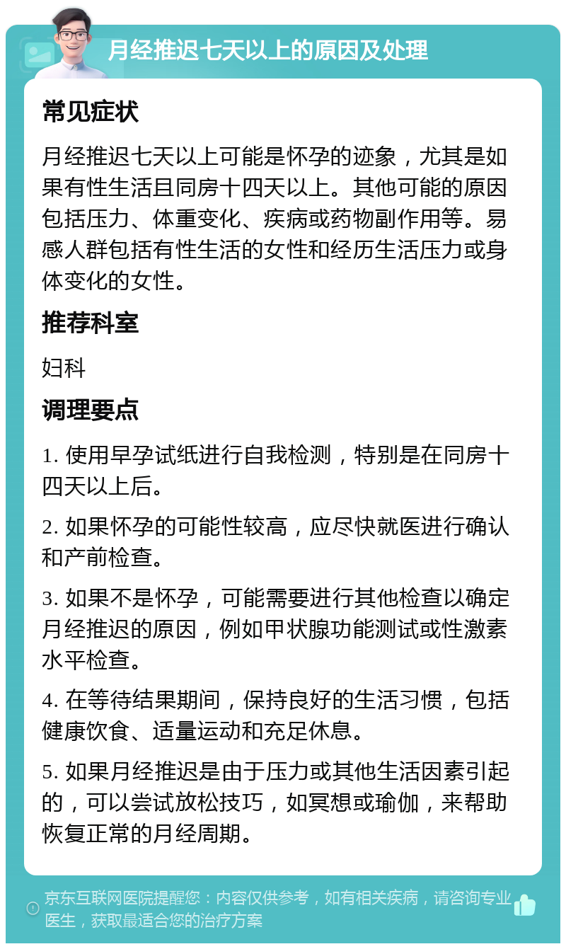 月经推迟七天以上的原因及处理 常见症状 月经推迟七天以上可能是怀孕的迹象，尤其是如果有性生活且同房十四天以上。其他可能的原因包括压力、体重变化、疾病或药物副作用等。易感人群包括有性生活的女性和经历生活压力或身体变化的女性。 推荐科室 妇科 调理要点 1. 使用早孕试纸进行自我检测，特别是在同房十四天以上后。 2. 如果怀孕的可能性较高，应尽快就医进行确认和产前检查。 3. 如果不是怀孕，可能需要进行其他检查以确定月经推迟的原因，例如甲状腺功能测试或性激素水平检查。 4. 在等待结果期间，保持良好的生活习惯，包括健康饮食、适量运动和充足休息。 5. 如果月经推迟是由于压力或其他生活因素引起的，可以尝试放松技巧，如冥想或瑜伽，来帮助恢复正常的月经周期。