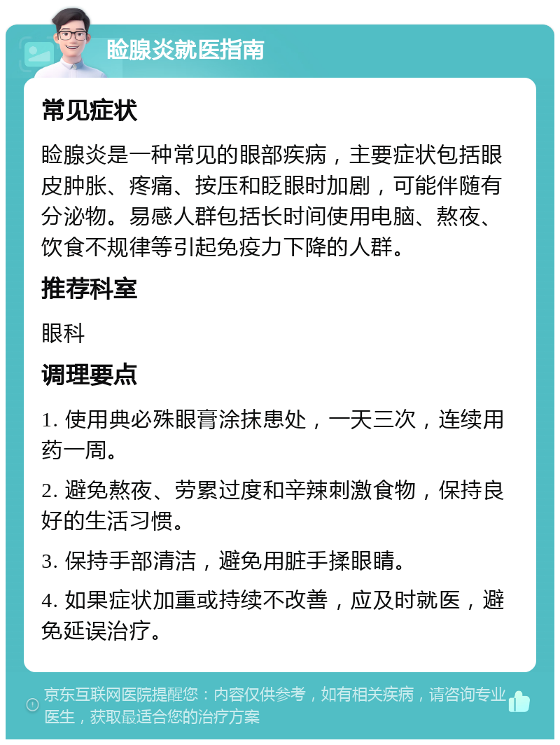 睑腺炎就医指南 常见症状 睑腺炎是一种常见的眼部疾病，主要症状包括眼皮肿胀、疼痛、按压和眨眼时加剧，可能伴随有分泌物。易感人群包括长时间使用电脑、熬夜、饮食不规律等引起免疫力下降的人群。 推荐科室 眼科 调理要点 1. 使用典必殊眼膏涂抹患处，一天三次，连续用药一周。 2. 避免熬夜、劳累过度和辛辣刺激食物，保持良好的生活习惯。 3. 保持手部清洁，避免用脏手揉眼睛。 4. 如果症状加重或持续不改善，应及时就医，避免延误治疗。