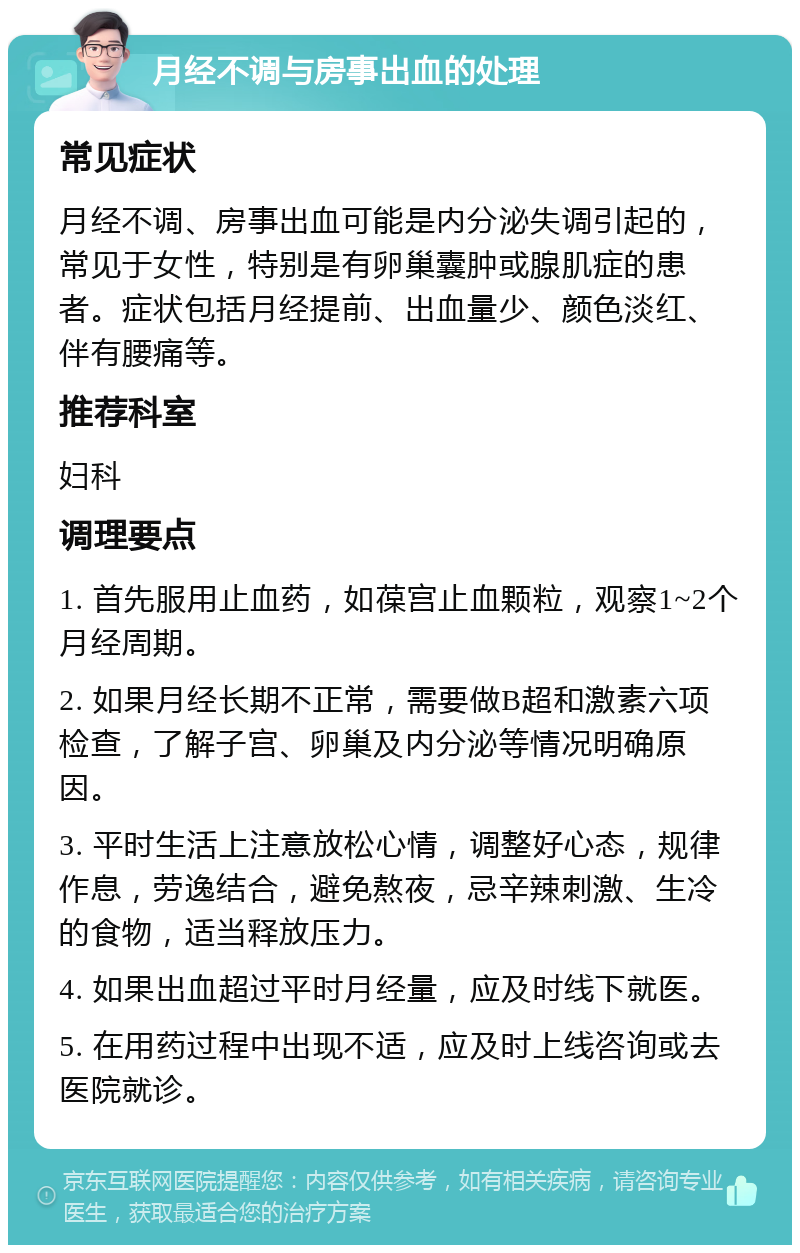 月经不调与房事出血的处理 常见症状 月经不调、房事出血可能是内分泌失调引起的，常见于女性，特别是有卵巢囊肿或腺肌症的患者。症状包括月经提前、出血量少、颜色淡红、伴有腰痛等。 推荐科室 妇科 调理要点 1. 首先服用止血药，如葆宫止血颗粒，观察1~2个月经周期。 2. 如果月经长期不正常，需要做B超和激素六项检查，了解子宫、卵巢及内分泌等情况明确原因。 3. 平时生活上注意放松心情，调整好心态，规律作息，劳逸结合，避免熬夜，忌辛辣刺激、生冷的食物，适当释放压力。 4. 如果出血超过平时月经量，应及时线下就医。 5. 在用药过程中出现不适，应及时上线咨询或去医院就诊。