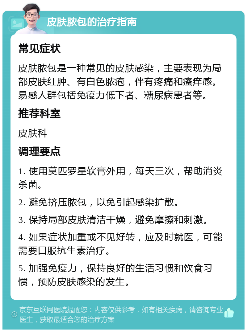 皮肤脓包的治疗指南 常见症状 皮肤脓包是一种常见的皮肤感染，主要表现为局部皮肤红肿、有白色脓疱，伴有疼痛和瘙痒感。易感人群包括免疫力低下者、糖尿病患者等。 推荐科室 皮肤科 调理要点 1. 使用莫匹罗星软膏外用，每天三次，帮助消炎杀菌。 2. 避免挤压脓包，以免引起感染扩散。 3. 保持局部皮肤清洁干燥，避免摩擦和刺激。 4. 如果症状加重或不见好转，应及时就医，可能需要口服抗生素治疗。 5. 加强免疫力，保持良好的生活习惯和饮食习惯，预防皮肤感染的发生。