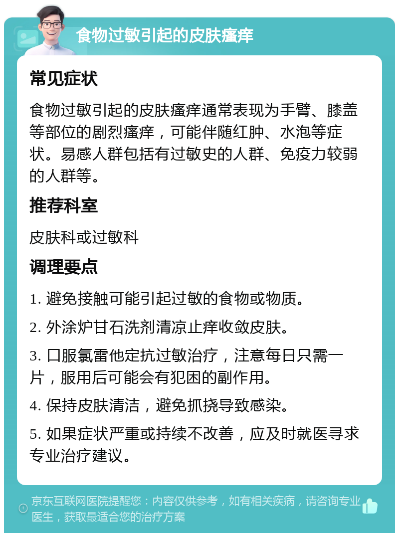 食物过敏引起的皮肤瘙痒 常见症状 食物过敏引起的皮肤瘙痒通常表现为手臂、膝盖等部位的剧烈瘙痒，可能伴随红肿、水泡等症状。易感人群包括有过敏史的人群、免疫力较弱的人群等。 推荐科室 皮肤科或过敏科 调理要点 1. 避免接触可能引起过敏的食物或物质。 2. 外涂炉甘石洗剂清凉止痒收敛皮肤。 3. 口服氯雷他定抗过敏治疗，注意每日只需一片，服用后可能会有犯困的副作用。 4. 保持皮肤清洁，避免抓挠导致感染。 5. 如果症状严重或持续不改善，应及时就医寻求专业治疗建议。