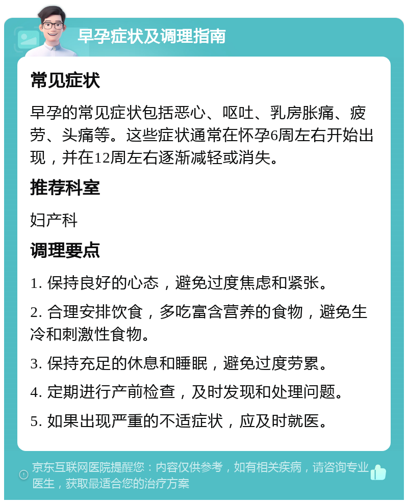 早孕症状及调理指南 常见症状 早孕的常见症状包括恶心、呕吐、乳房胀痛、疲劳、头痛等。这些症状通常在怀孕6周左右开始出现，并在12周左右逐渐减轻或消失。 推荐科室 妇产科 调理要点 1. 保持良好的心态，避免过度焦虑和紧张。 2. 合理安排饮食，多吃富含营养的食物，避免生冷和刺激性食物。 3. 保持充足的休息和睡眠，避免过度劳累。 4. 定期进行产前检查，及时发现和处理问题。 5. 如果出现严重的不适症状，应及时就医。