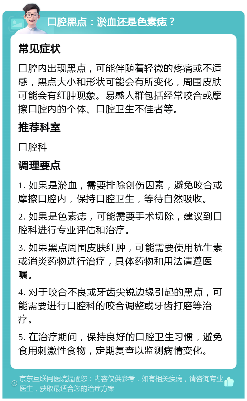 口腔黑点：淤血还是色素痣？ 常见症状 口腔内出现黑点，可能伴随着轻微的疼痛或不适感，黑点大小和形状可能会有所变化，周围皮肤可能会有红肿现象。易感人群包括经常咬合或摩擦口腔内的个体、口腔卫生不佳者等。 推荐科室 口腔科 调理要点 1. 如果是淤血，需要排除创伤因素，避免咬合或摩擦口腔内，保持口腔卫生，等待自然吸收。 2. 如果是色素痣，可能需要手术切除，建议到口腔科进行专业评估和治疗。 3. 如果黑点周围皮肤红肿，可能需要使用抗生素或消炎药物进行治疗，具体药物和用法请遵医嘱。 4. 对于咬合不良或牙齿尖锐边缘引起的黑点，可能需要进行口腔科的咬合调整或牙齿打磨等治疗。 5. 在治疗期间，保持良好的口腔卫生习惯，避免食用刺激性食物，定期复查以监测病情变化。