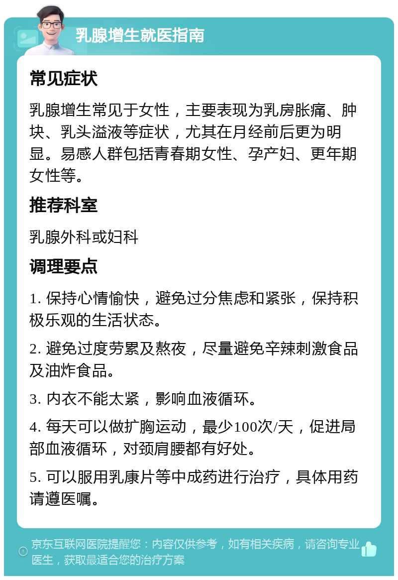 乳腺增生就医指南 常见症状 乳腺增生常见于女性，主要表现为乳房胀痛、肿块、乳头溢液等症状，尤其在月经前后更为明显。易感人群包括青春期女性、孕产妇、更年期女性等。 推荐科室 乳腺外科或妇科 调理要点 1. 保持心情愉快，避免过分焦虑和紧张，保持积极乐观的生活状态。 2. 避免过度劳累及熬夜，尽量避免辛辣刺激食品及油炸食品。 3. 内衣不能太紧，影响血液循环。 4. 每天可以做扩胸运动，最少100次/天，促进局部血液循环，对颈肩腰都有好处。 5. 可以服用乳康片等中成药进行治疗，具体用药请遵医嘱。