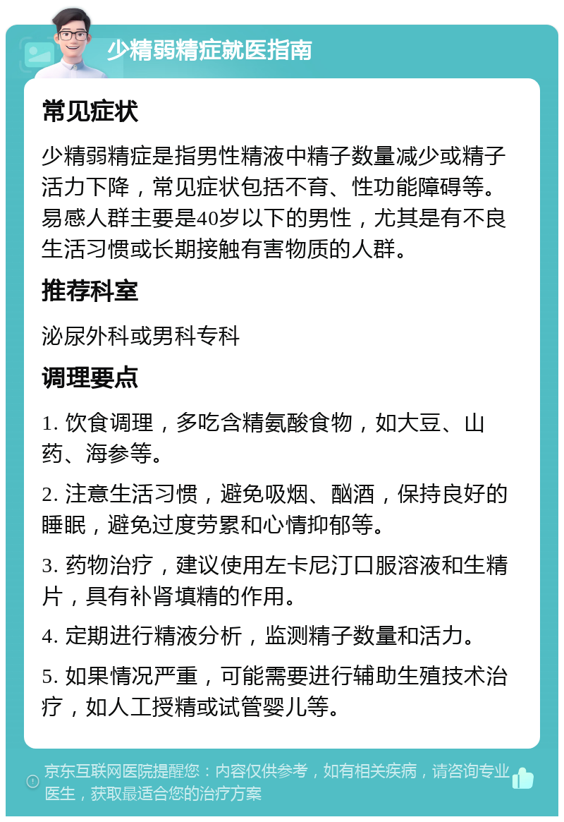 少精弱精症就医指南 常见症状 少精弱精症是指男性精液中精子数量减少或精子活力下降，常见症状包括不育、性功能障碍等。易感人群主要是40岁以下的男性，尤其是有不良生活习惯或长期接触有害物质的人群。 推荐科室 泌尿外科或男科专科 调理要点 1. 饮食调理，多吃含精氨酸食物，如大豆、山药、海参等。 2. 注意生活习惯，避免吸烟、酗酒，保持良好的睡眠，避免过度劳累和心情抑郁等。 3. 药物治疗，建议使用左卡尼汀口服溶液和生精片，具有补肾填精的作用。 4. 定期进行精液分析，监测精子数量和活力。 5. 如果情况严重，可能需要进行辅助生殖技术治疗，如人工授精或试管婴儿等。