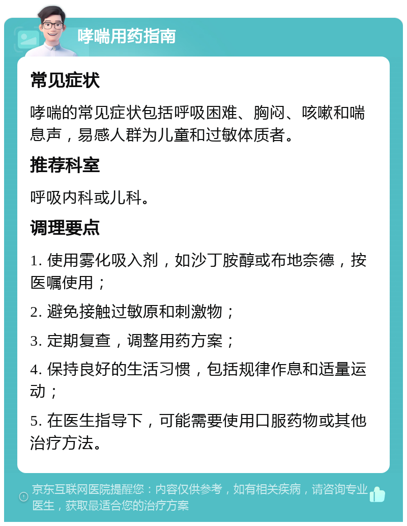 哮喘用药指南 常见症状 哮喘的常见症状包括呼吸困难、胸闷、咳嗽和喘息声，易感人群为儿童和过敏体质者。 推荐科室 呼吸内科或儿科。 调理要点 1. 使用雾化吸入剂，如沙丁胺醇或布地奈德，按医嘱使用； 2. 避免接触过敏原和刺激物； 3. 定期复查，调整用药方案； 4. 保持良好的生活习惯，包括规律作息和适量运动； 5. 在医生指导下，可能需要使用口服药物或其他治疗方法。