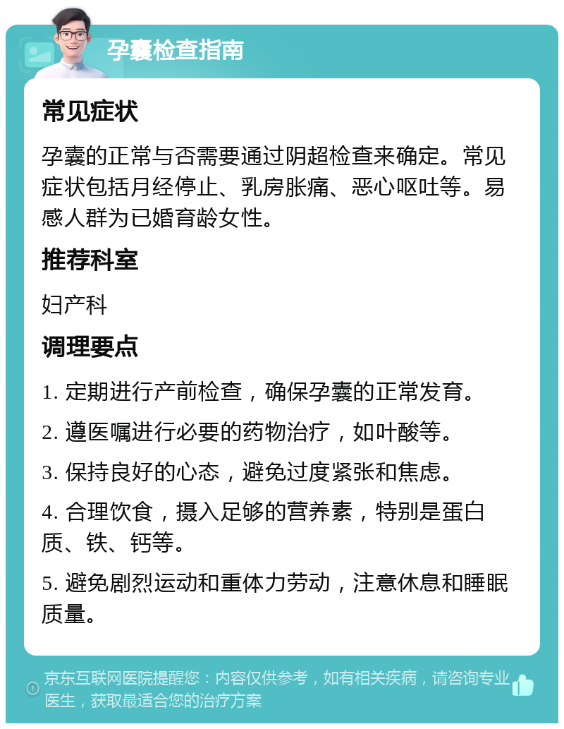 孕囊检查指南 常见症状 孕囊的正常与否需要通过阴超检查来确定。常见症状包括月经停止、乳房胀痛、恶心呕吐等。易感人群为已婚育龄女性。 推荐科室 妇产科 调理要点 1. 定期进行产前检查，确保孕囊的正常发育。 2. 遵医嘱进行必要的药物治疗，如叶酸等。 3. 保持良好的心态，避免过度紧张和焦虑。 4. 合理饮食，摄入足够的营养素，特别是蛋白质、铁、钙等。 5. 避免剧烈运动和重体力劳动，注意休息和睡眠质量。