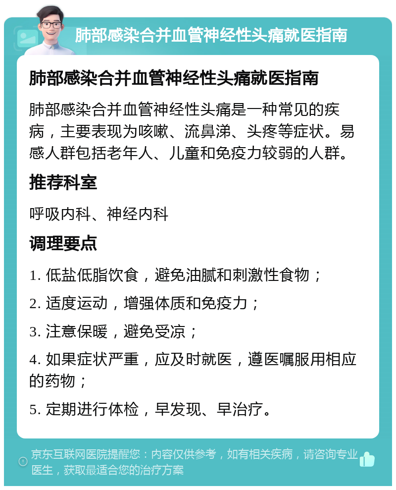 肺部感染合并血管神经性头痛就医指南 肺部感染合并血管神经性头痛就医指南 肺部感染合并血管神经性头痛是一种常见的疾病，主要表现为咳嗽、流鼻涕、头疼等症状。易感人群包括老年人、儿童和免疫力较弱的人群。 推荐科室 呼吸内科、神经内科 调理要点 1. 低盐低脂饮食，避免油腻和刺激性食物； 2. 适度运动，增强体质和免疫力； 3. 注意保暖，避免受凉； 4. 如果症状严重，应及时就医，遵医嘱服用相应的药物； 5. 定期进行体检，早发现、早治疗。