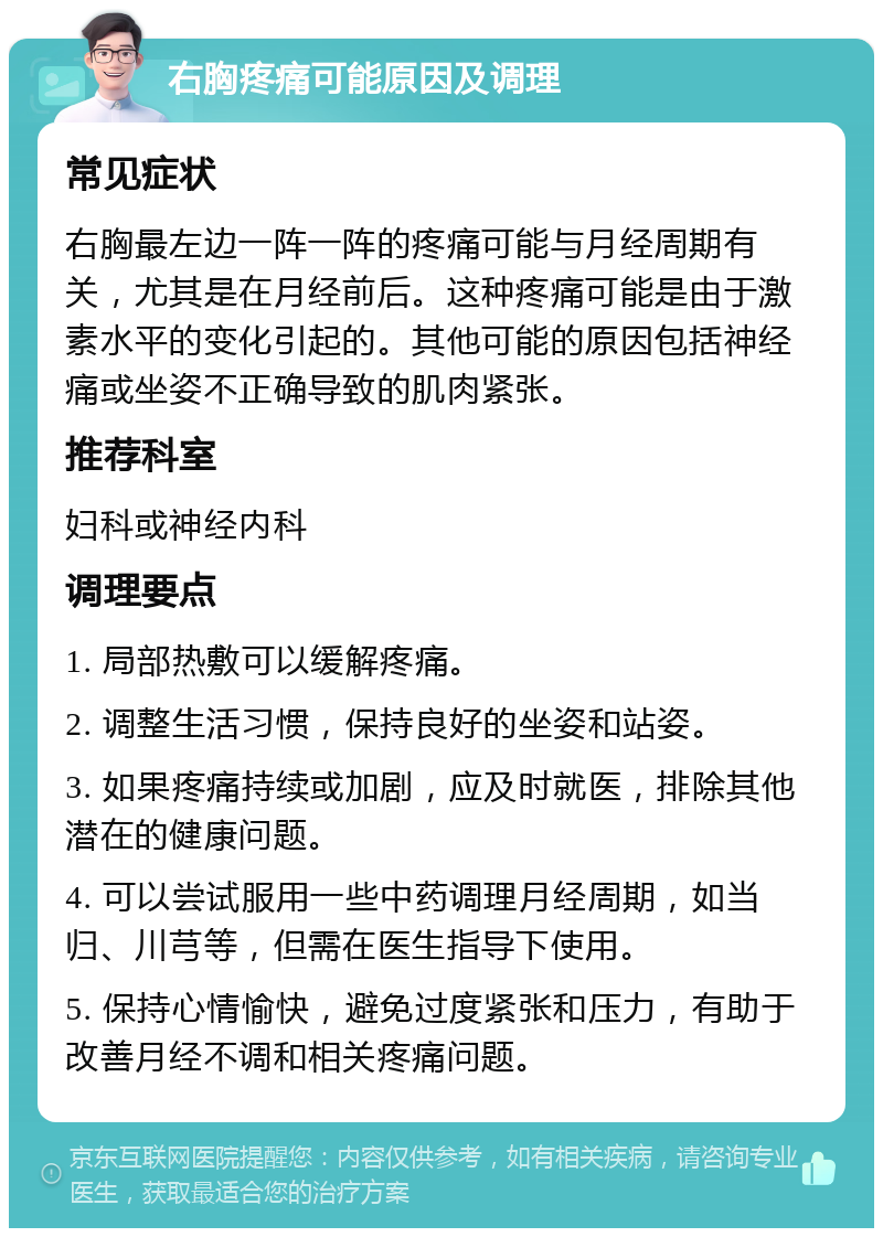 右胸疼痛可能原因及调理 常见症状 右胸最左边一阵一阵的疼痛可能与月经周期有关，尤其是在月经前后。这种疼痛可能是由于激素水平的变化引起的。其他可能的原因包括神经痛或坐姿不正确导致的肌肉紧张。 推荐科室 妇科或神经内科 调理要点 1. 局部热敷可以缓解疼痛。 2. 调整生活习惯，保持良好的坐姿和站姿。 3. 如果疼痛持续或加剧，应及时就医，排除其他潜在的健康问题。 4. 可以尝试服用一些中药调理月经周期，如当归、川芎等，但需在医生指导下使用。 5. 保持心情愉快，避免过度紧张和压力，有助于改善月经不调和相关疼痛问题。