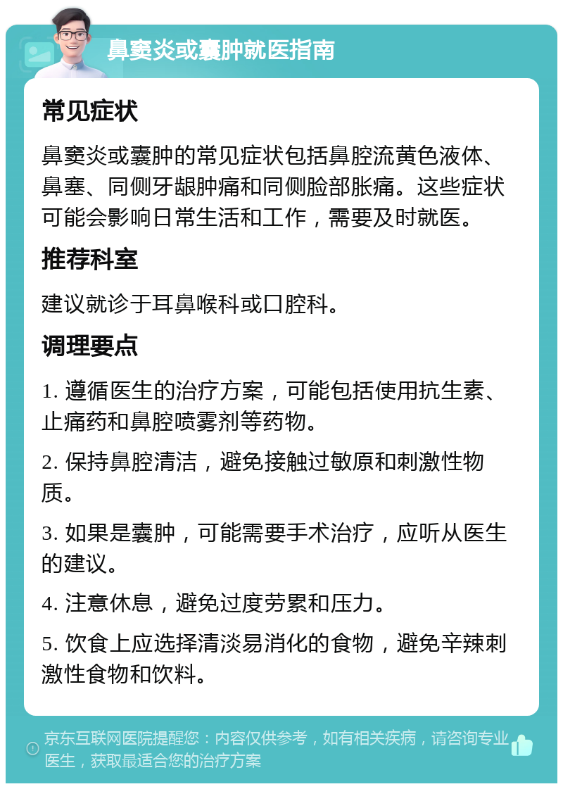 鼻窦炎或囊肿就医指南 常见症状 鼻窦炎或囊肿的常见症状包括鼻腔流黄色液体、鼻塞、同侧牙龈肿痛和同侧脸部胀痛。这些症状可能会影响日常生活和工作，需要及时就医。 推荐科室 建议就诊于耳鼻喉科或口腔科。 调理要点 1. 遵循医生的治疗方案，可能包括使用抗生素、止痛药和鼻腔喷雾剂等药物。 2. 保持鼻腔清洁，避免接触过敏原和刺激性物质。 3. 如果是囊肿，可能需要手术治疗，应听从医生的建议。 4. 注意休息，避免过度劳累和压力。 5. 饮食上应选择清淡易消化的食物，避免辛辣刺激性食物和饮料。