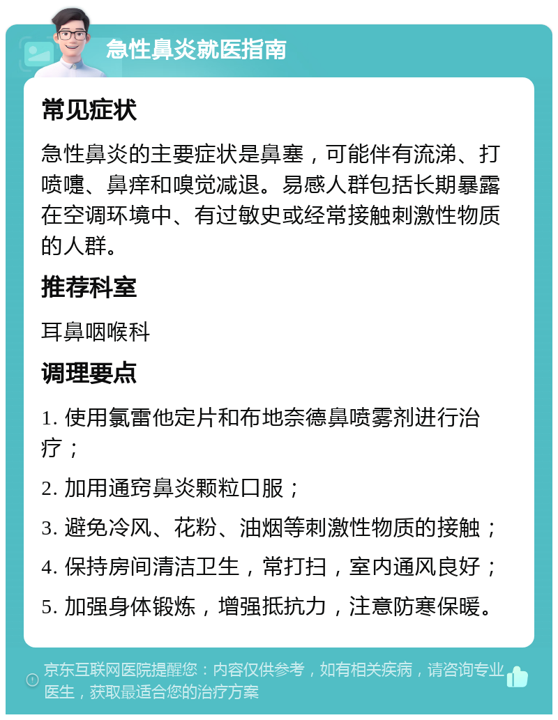 急性鼻炎就医指南 常见症状 急性鼻炎的主要症状是鼻塞，可能伴有流涕、打喷嚏、鼻痒和嗅觉减退。易感人群包括长期暴露在空调环境中、有过敏史或经常接触刺激性物质的人群。 推荐科室 耳鼻咽喉科 调理要点 1. 使用氯雷他定片和布地奈德鼻喷雾剂进行治疗； 2. 加用通窍鼻炎颗粒口服； 3. 避免冷风、花粉、油烟等刺激性物质的接触； 4. 保持房间清洁卫生，常打扫，室内通风良好； 5. 加强身体锻炼，增强抵抗力，注意防寒保暖。