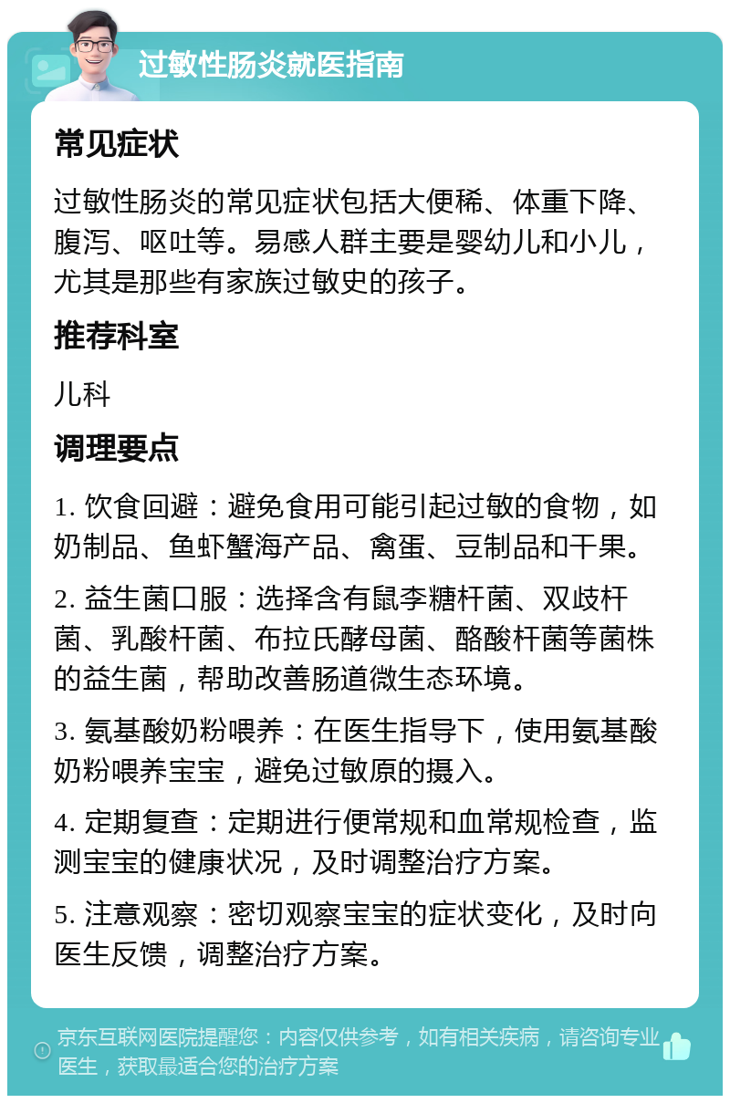 过敏性肠炎就医指南 常见症状 过敏性肠炎的常见症状包括大便稀、体重下降、腹泻、呕吐等。易感人群主要是婴幼儿和小儿，尤其是那些有家族过敏史的孩子。 推荐科室 儿科 调理要点 1. 饮食回避：避免食用可能引起过敏的食物，如奶制品、鱼虾蟹海产品、禽蛋、豆制品和干果。 2. 益生菌口服：选择含有鼠李糖杆菌、双歧杆菌、乳酸杆菌、布拉氏酵母菌、酪酸杆菌等菌株的益生菌，帮助改善肠道微生态环境。 3. 氨基酸奶粉喂养：在医生指导下，使用氨基酸奶粉喂养宝宝，避免过敏原的摄入。 4. 定期复查：定期进行便常规和血常规检查，监测宝宝的健康状况，及时调整治疗方案。 5. 注意观察：密切观察宝宝的症状变化，及时向医生反馈，调整治疗方案。