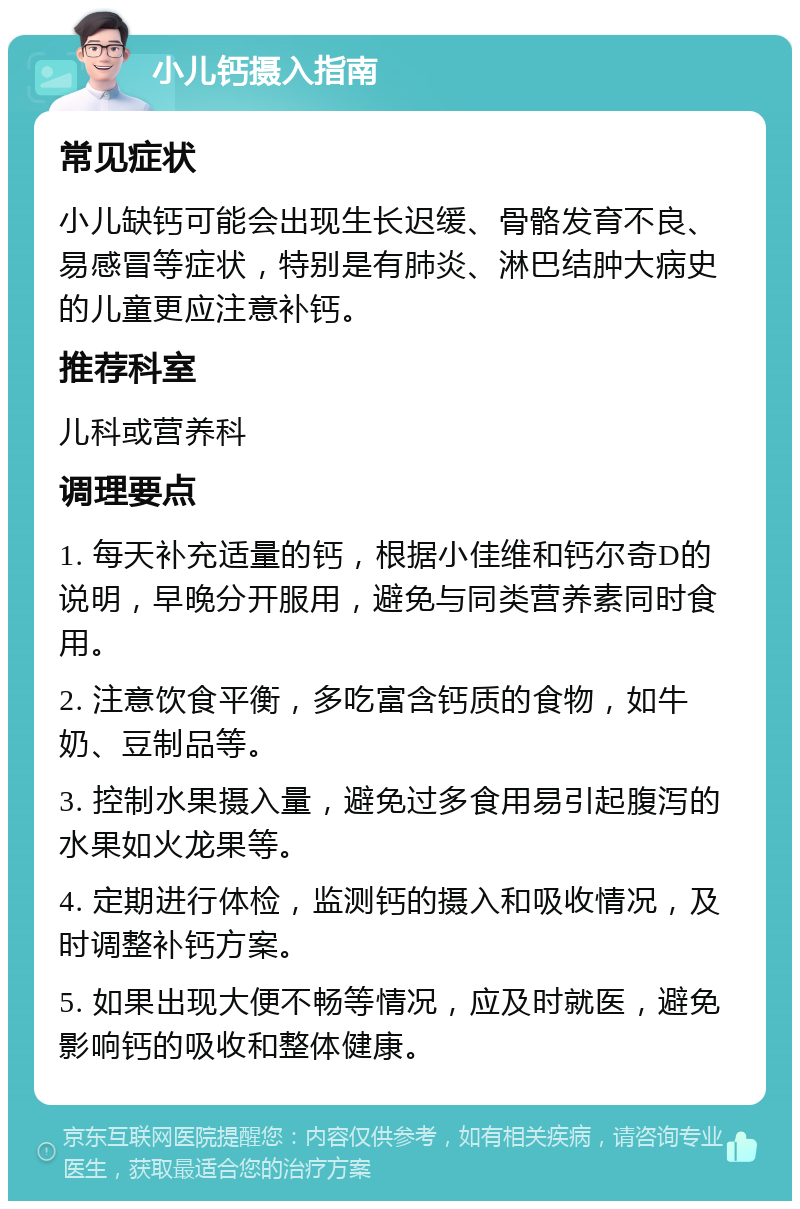 小儿钙摄入指南 常见症状 小儿缺钙可能会出现生长迟缓、骨骼发育不良、易感冒等症状，特别是有肺炎、淋巴结肿大病史的儿童更应注意补钙。 推荐科室 儿科或营养科 调理要点 1. 每天补充适量的钙，根据小佳维和钙尔奇D的说明，早晚分开服用，避免与同类营养素同时食用。 2. 注意饮食平衡，多吃富含钙质的食物，如牛奶、豆制品等。 3. 控制水果摄入量，避免过多食用易引起腹泻的水果如火龙果等。 4. 定期进行体检，监测钙的摄入和吸收情况，及时调整补钙方案。 5. 如果出现大便不畅等情况，应及时就医，避免影响钙的吸收和整体健康。