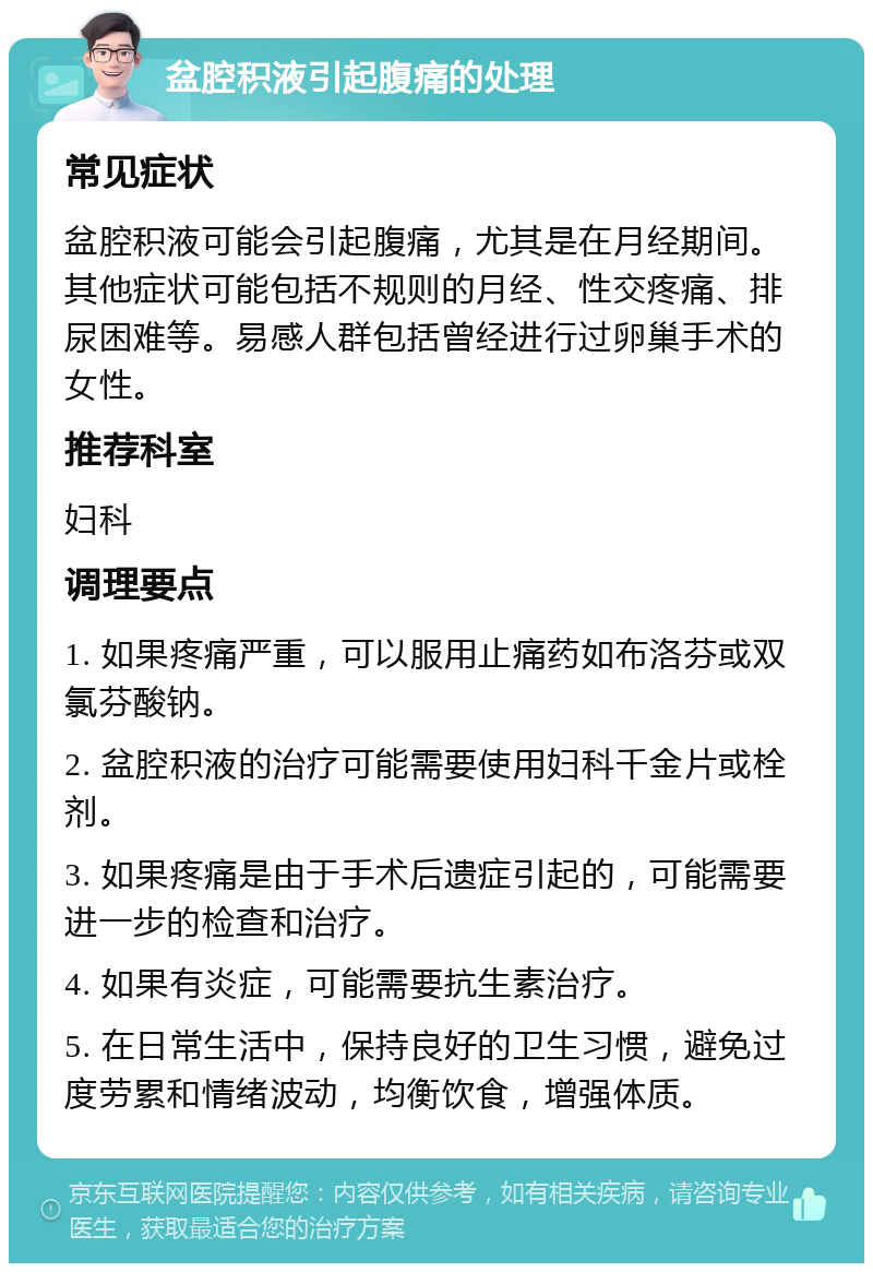 盆腔积液引起腹痛的处理 常见症状 盆腔积液可能会引起腹痛，尤其是在月经期间。其他症状可能包括不规则的月经、性交疼痛、排尿困难等。易感人群包括曾经进行过卵巢手术的女性。 推荐科室 妇科 调理要点 1. 如果疼痛严重，可以服用止痛药如布洛芬或双氯芬酸钠。 2. 盆腔积液的治疗可能需要使用妇科千金片或栓剂。 3. 如果疼痛是由于手术后遗症引起的，可能需要进一步的检查和治疗。 4. 如果有炎症，可能需要抗生素治疗。 5. 在日常生活中，保持良好的卫生习惯，避免过度劳累和情绪波动，均衡饮食，增强体质。