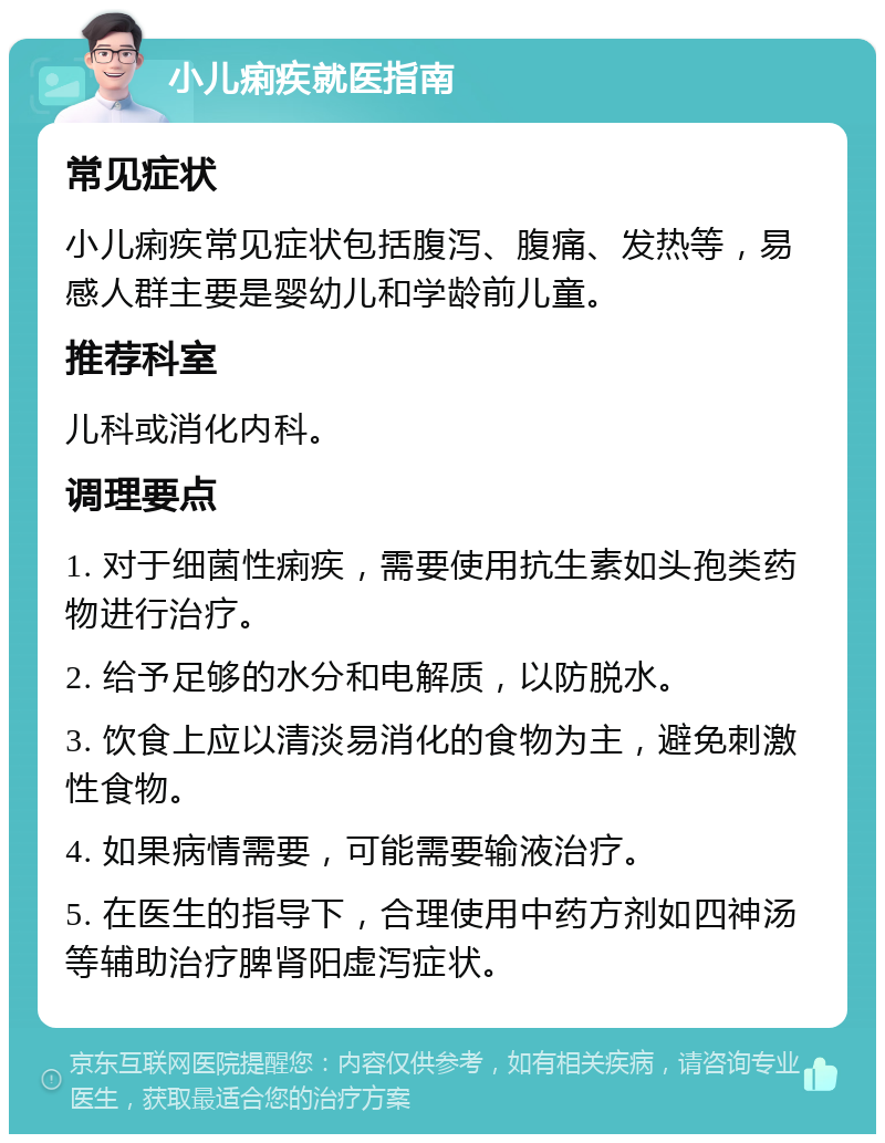 小儿痢疾就医指南 常见症状 小儿痢疾常见症状包括腹泻、腹痛、发热等，易感人群主要是婴幼儿和学龄前儿童。 推荐科室 儿科或消化内科。 调理要点 1. 对于细菌性痢疾，需要使用抗生素如头孢类药物进行治疗。 2. 给予足够的水分和电解质，以防脱水。 3. 饮食上应以清淡易消化的食物为主，避免刺激性食物。 4. 如果病情需要，可能需要输液治疗。 5. 在医生的指导下，合理使用中药方剂如四神汤等辅助治疗脾肾阳虚泻症状。