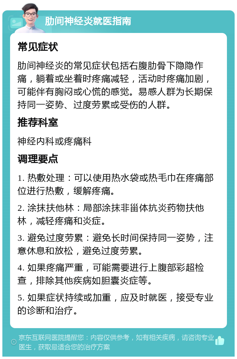 肋间神经炎就医指南 常见症状 肋间神经炎的常见症状包括右腹肋骨下隐隐作痛，躺着或坐着时疼痛减轻，活动时疼痛加剧，可能伴有胸闷或心慌的感觉。易感人群为长期保持同一姿势、过度劳累或受伤的人群。 推荐科室 神经内科或疼痛科 调理要点 1. 热敷处理：可以使用热水袋或热毛巾在疼痛部位进行热敷，缓解疼痛。 2. 涂抹扶他林：局部涂抹非甾体抗炎药物扶他林，减轻疼痛和炎症。 3. 避免过度劳累：避免长时间保持同一姿势，注意休息和放松，避免过度劳累。 4. 如果疼痛严重，可能需要进行上腹部彩超检查，排除其他疾病如胆囊炎症等。 5. 如果症状持续或加重，应及时就医，接受专业的诊断和治疗。