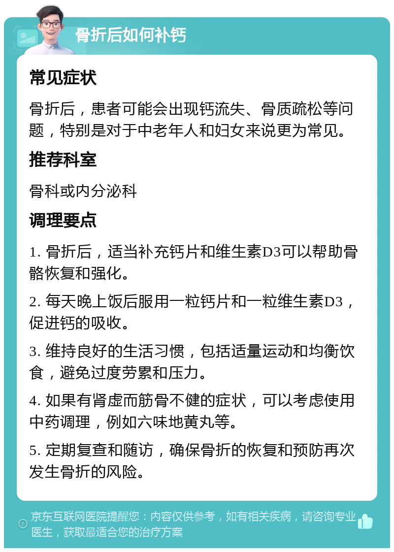 骨折后如何补钙 常见症状 骨折后，患者可能会出现钙流失、骨质疏松等问题，特别是对于中老年人和妇女来说更为常见。 推荐科室 骨科或内分泌科 调理要点 1. 骨折后，适当补充钙片和维生素D3可以帮助骨骼恢复和强化。 2. 每天晚上饭后服用一粒钙片和一粒维生素D3，促进钙的吸收。 3. 维持良好的生活习惯，包括适量运动和均衡饮食，避免过度劳累和压力。 4. 如果有肾虚而筋骨不健的症状，可以考虑使用中药调理，例如六味地黄丸等。 5. 定期复查和随访，确保骨折的恢复和预防再次发生骨折的风险。