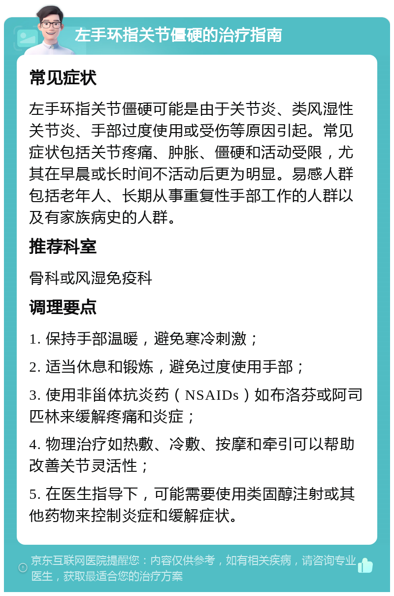 左手环指关节僵硬的治疗指南 常见症状 左手环指关节僵硬可能是由于关节炎、类风湿性关节炎、手部过度使用或受伤等原因引起。常见症状包括关节疼痛、肿胀、僵硬和活动受限，尤其在早晨或长时间不活动后更为明显。易感人群包括老年人、长期从事重复性手部工作的人群以及有家族病史的人群。 推荐科室 骨科或风湿免疫科 调理要点 1. 保持手部温暖，避免寒冷刺激； 2. 适当休息和锻炼，避免过度使用手部； 3. 使用非甾体抗炎药（NSAIDs）如布洛芬或阿司匹林来缓解疼痛和炎症； 4. 物理治疗如热敷、冷敷、按摩和牵引可以帮助改善关节灵活性； 5. 在医生指导下，可能需要使用类固醇注射或其他药物来控制炎症和缓解症状。