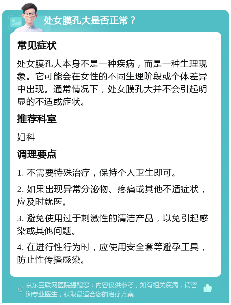 处女膜孔大是否正常？ 常见症状 处女膜孔大本身不是一种疾病，而是一种生理现象。它可能会在女性的不同生理阶段或个体差异中出现。通常情况下，处女膜孔大并不会引起明显的不适或症状。 推荐科室 妇科 调理要点 1. 不需要特殊治疗，保持个人卫生即可。 2. 如果出现异常分泌物、疼痛或其他不适症状，应及时就医。 3. 避免使用过于刺激性的清洁产品，以免引起感染或其他问题。 4. 在进行性行为时，应使用安全套等避孕工具，防止性传播感染。