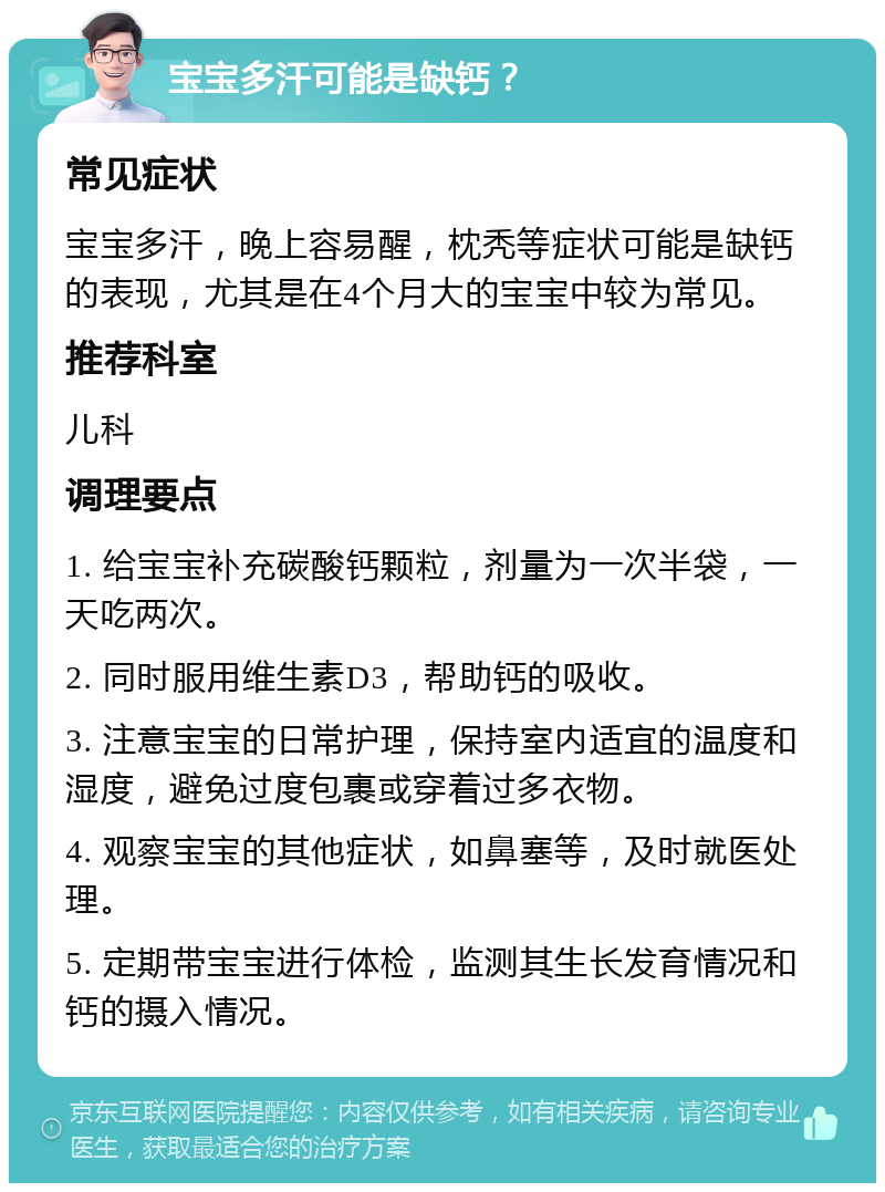 宝宝多汗可能是缺钙？ 常见症状 宝宝多汗，晚上容易醒，枕秃等症状可能是缺钙的表现，尤其是在4个月大的宝宝中较为常见。 推荐科室 儿科 调理要点 1. 给宝宝补充碳酸钙颗粒，剂量为一次半袋，一天吃两次。 2. 同时服用维生素D3，帮助钙的吸收。 3. 注意宝宝的日常护理，保持室内适宜的温度和湿度，避免过度包裹或穿着过多衣物。 4. 观察宝宝的其他症状，如鼻塞等，及时就医处理。 5. 定期带宝宝进行体检，监测其生长发育情况和钙的摄入情况。