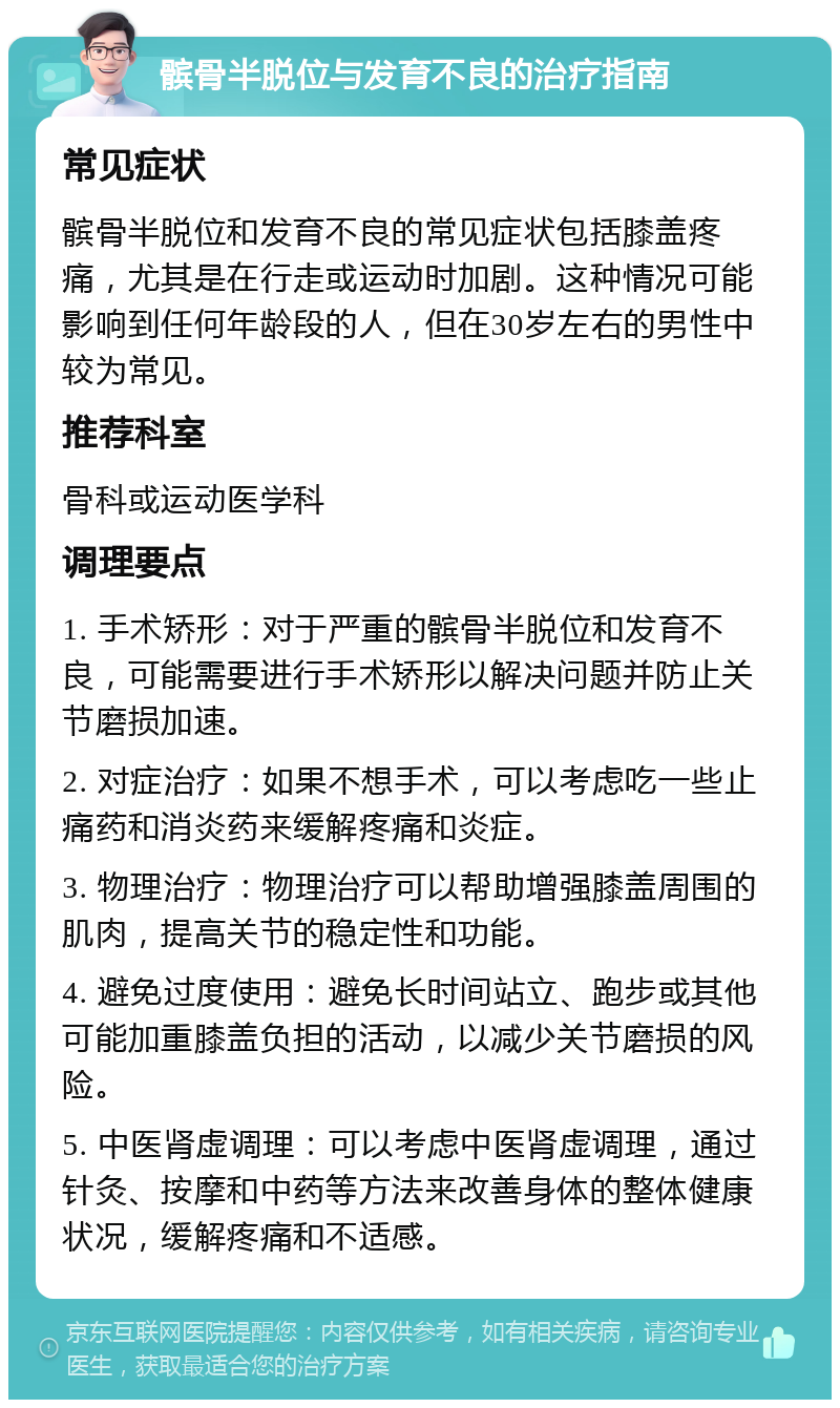 髌骨半脱位与发育不良的治疗指南 常见症状 髌骨半脱位和发育不良的常见症状包括膝盖疼痛，尤其是在行走或运动时加剧。这种情况可能影响到任何年龄段的人，但在30岁左右的男性中较为常见。 推荐科室 骨科或运动医学科 调理要点 1. 手术矫形：对于严重的髌骨半脱位和发育不良，可能需要进行手术矫形以解决问题并防止关节磨损加速。 2. 对症治疗：如果不想手术，可以考虑吃一些止痛药和消炎药来缓解疼痛和炎症。 3. 物理治疗：物理治疗可以帮助增强膝盖周围的肌肉，提高关节的稳定性和功能。 4. 避免过度使用：避免长时间站立、跑步或其他可能加重膝盖负担的活动，以减少关节磨损的风险。 5. 中医肾虚调理：可以考虑中医肾虚调理，通过针灸、按摩和中药等方法来改善身体的整体健康状况，缓解疼痛和不适感。