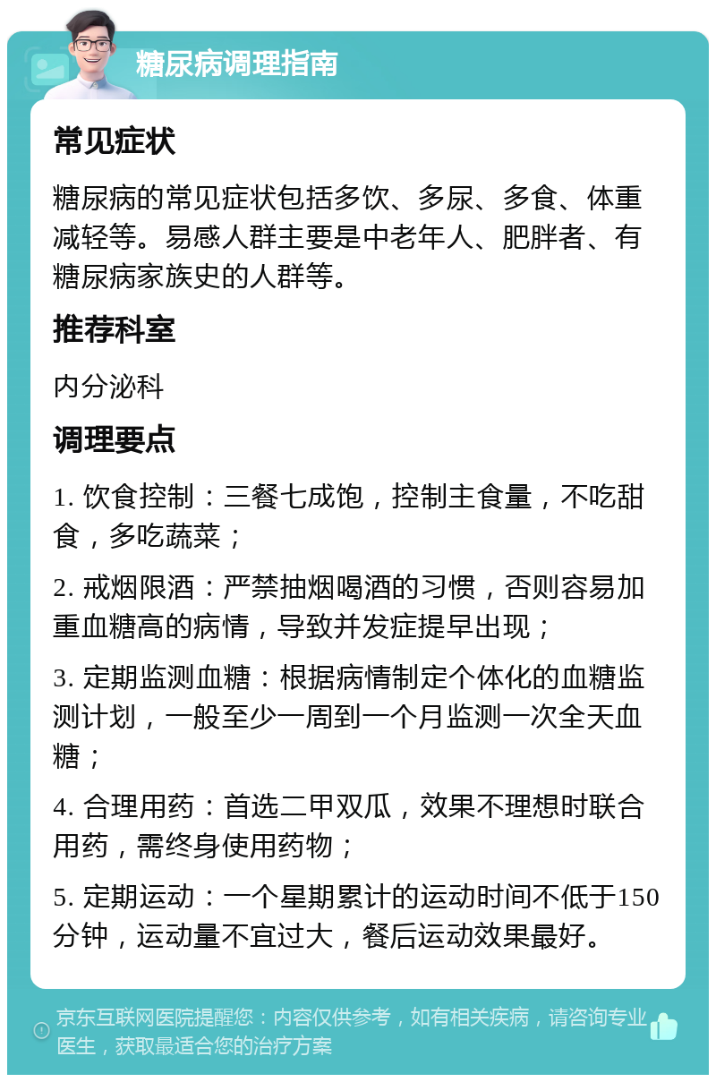 糖尿病调理指南 常见症状 糖尿病的常见症状包括多饮、多尿、多食、体重减轻等。易感人群主要是中老年人、肥胖者、有糖尿病家族史的人群等。 推荐科室 内分泌科 调理要点 1. 饮食控制：三餐七成饱，控制主食量，不吃甜食，多吃蔬菜； 2. 戒烟限酒：严禁抽烟喝酒的习惯，否则容易加重血糖高的病情，导致并发症提早出现； 3. 定期监测血糖：根据病情制定个体化的血糖监测计划，一般至少一周到一个月监测一次全天血糖； 4. 合理用药：首选二甲双瓜，效果不理想时联合用药，需终身使用药物； 5. 定期运动：一个星期累计的运动时间不低于150分钟，运动量不宜过大，餐后运动效果最好。