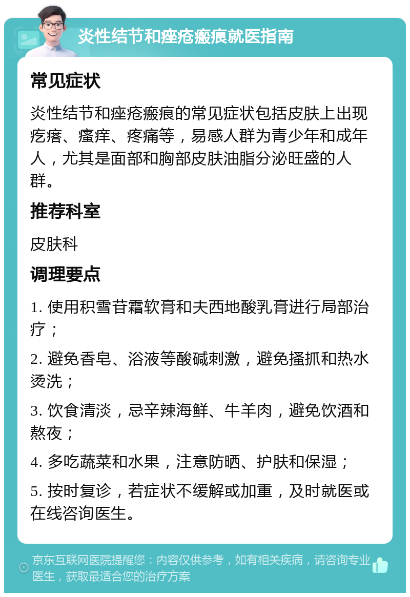 炎性结节和痤疮瘢痕就医指南 常见症状 炎性结节和痤疮瘢痕的常见症状包括皮肤上出现疙瘩、瘙痒、疼痛等，易感人群为青少年和成年人，尤其是面部和胸部皮肤油脂分泌旺盛的人群。 推荐科室 皮肤科 调理要点 1. 使用积雪苷霜软膏和夫西地酸乳膏进行局部治疗； 2. 避免香皂、浴液等酸碱刺激，避免搔抓和热水烫洗； 3. 饮食清淡，忌辛辣海鲜、牛羊肉，避免饮酒和熬夜； 4. 多吃蔬菜和水果，注意防晒、护肤和保湿； 5. 按时复诊，若症状不缓解或加重，及时就医或在线咨询医生。