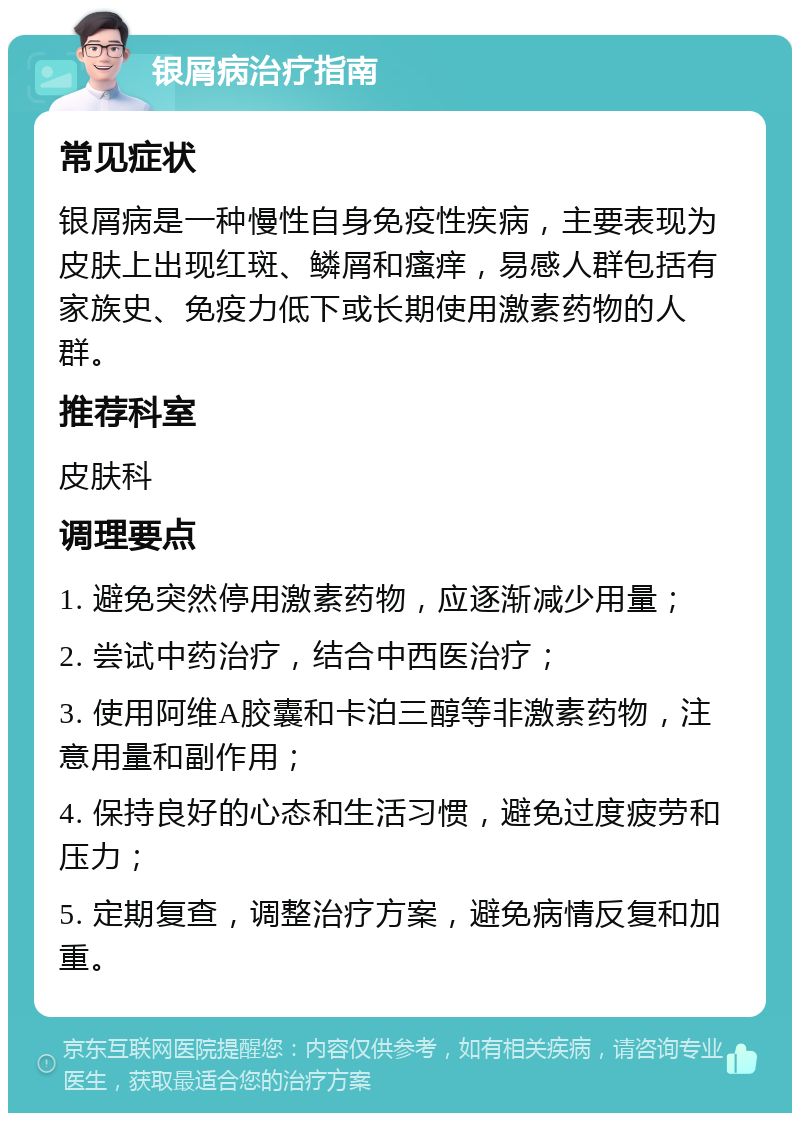 银屑病治疗指南 常见症状 银屑病是一种慢性自身免疫性疾病，主要表现为皮肤上出现红斑、鳞屑和瘙痒，易感人群包括有家族史、免疫力低下或长期使用激素药物的人群。 推荐科室 皮肤科 调理要点 1. 避免突然停用激素药物，应逐渐减少用量； 2. 尝试中药治疗，结合中西医治疗； 3. 使用阿维A胶囊和卡泊三醇等非激素药物，注意用量和副作用； 4. 保持良好的心态和生活习惯，避免过度疲劳和压力； 5. 定期复查，调整治疗方案，避免病情反复和加重。