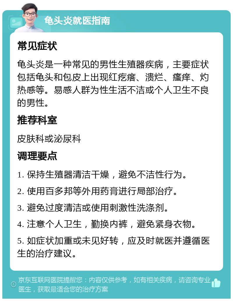 龟头炎就医指南 常见症状 龟头炎是一种常见的男性生殖器疾病，主要症状包括龟头和包皮上出现红疙瘩、溃烂、瘙痒、灼热感等。易感人群为性生活不洁或个人卫生不良的男性。 推荐科室 皮肤科或泌尿科 调理要点 1. 保持生殖器清洁干燥，避免不洁性行为。 2. 使用百多邦等外用药膏进行局部治疗。 3. 避免过度清洁或使用刺激性洗涤剂。 4. 注意个人卫生，勤换内裤，避免紧身衣物。 5. 如症状加重或未见好转，应及时就医并遵循医生的治疗建议。