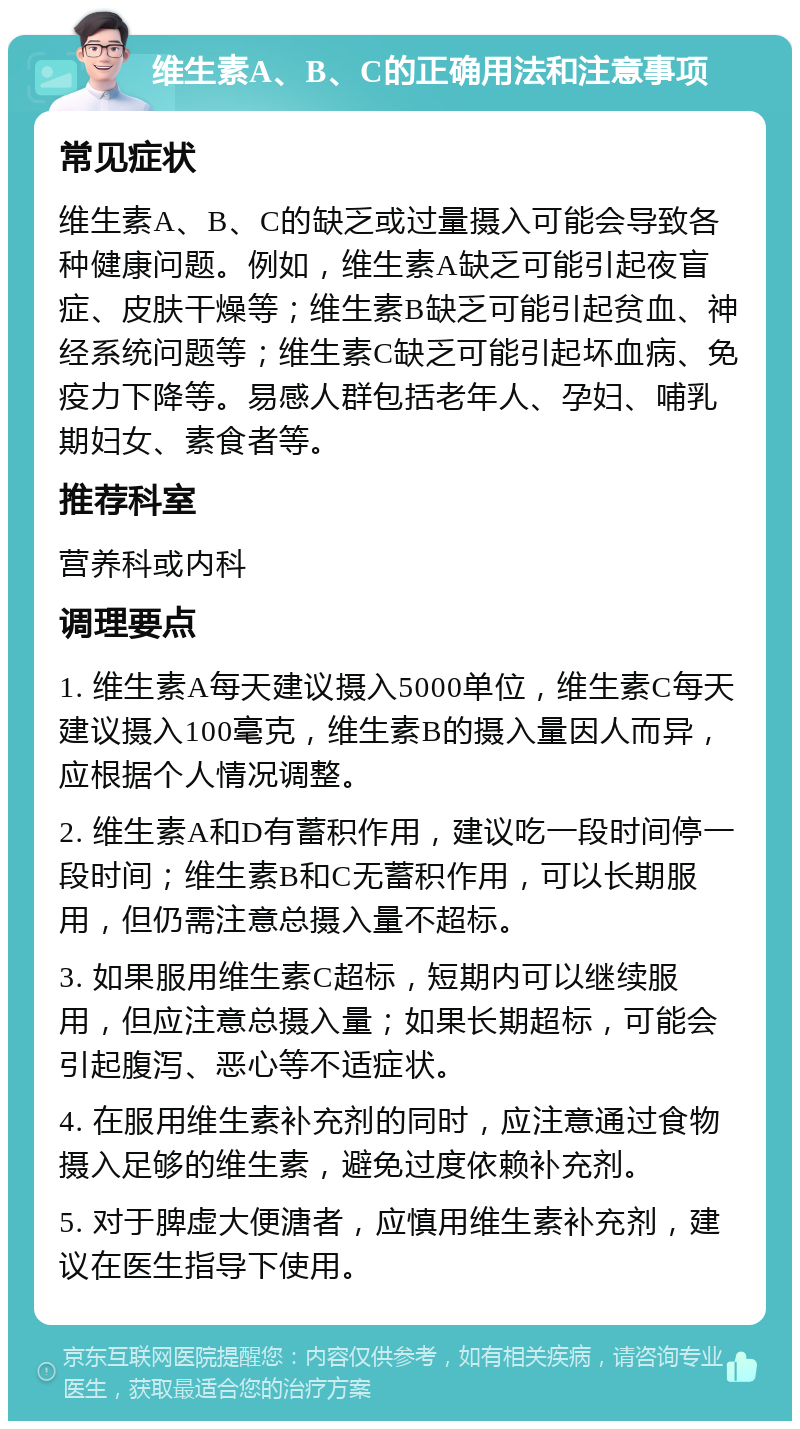 维生素A、B、C的正确用法和注意事项 常见症状 维生素A、B、C的缺乏或过量摄入可能会导致各种健康问题。例如，维生素A缺乏可能引起夜盲症、皮肤干燥等；维生素B缺乏可能引起贫血、神经系统问题等；维生素C缺乏可能引起坏血病、免疫力下降等。易感人群包括老年人、孕妇、哺乳期妇女、素食者等。 推荐科室 营养科或内科 调理要点 1. 维生素A每天建议摄入5000单位，维生素C每天建议摄入100毫克，维生素B的摄入量因人而异，应根据个人情况调整。 2. 维生素A和D有蓄积作用，建议吃一段时间停一段时间；维生素B和C无蓄积作用，可以长期服用，但仍需注意总摄入量不超标。 3. 如果服用维生素C超标，短期内可以继续服用，但应注意总摄入量；如果长期超标，可能会引起腹泻、恶心等不适症状。 4. 在服用维生素补充剂的同时，应注意通过食物摄入足够的维生素，避免过度依赖补充剂。 5. 对于脾虚大便溏者，应慎用维生素补充剂，建议在医生指导下使用。