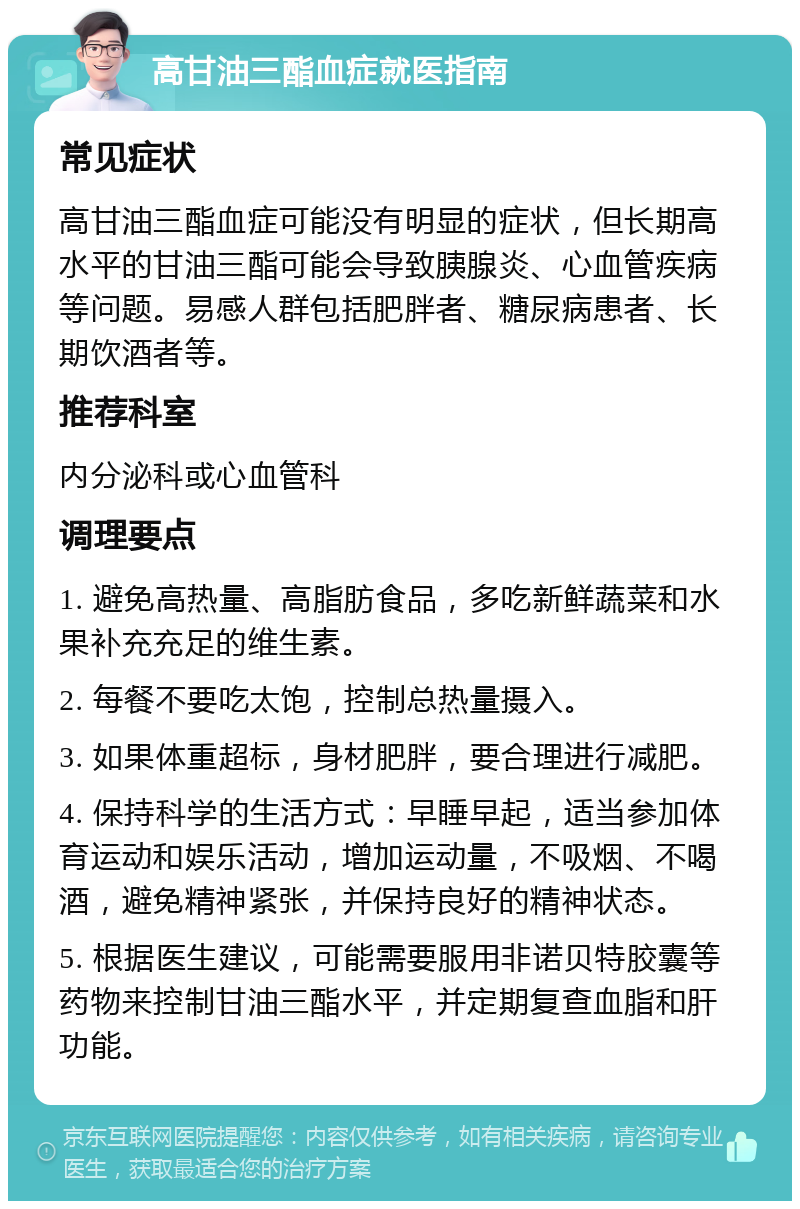 高甘油三酯血症就医指南 常见症状 高甘油三酯血症可能没有明显的症状，但长期高水平的甘油三酯可能会导致胰腺炎、心血管疾病等问题。易感人群包括肥胖者、糖尿病患者、长期饮酒者等。 推荐科室 内分泌科或心血管科 调理要点 1. 避免高热量、高脂肪食品，多吃新鲜蔬菜和水果补充充足的维生素。 2. 每餐不要吃太饱，控制总热量摄入。 3. 如果体重超标，身材肥胖，要合理进行减肥。 4. 保持科学的生活方式：早睡早起，适当参加体育运动和娱乐活动，增加运动量，不吸烟、不喝酒，避免精神紧张，并保持良好的精神状态。 5. 根据医生建议，可能需要服用非诺贝特胶囊等药物来控制甘油三酯水平，并定期复查血脂和肝功能。