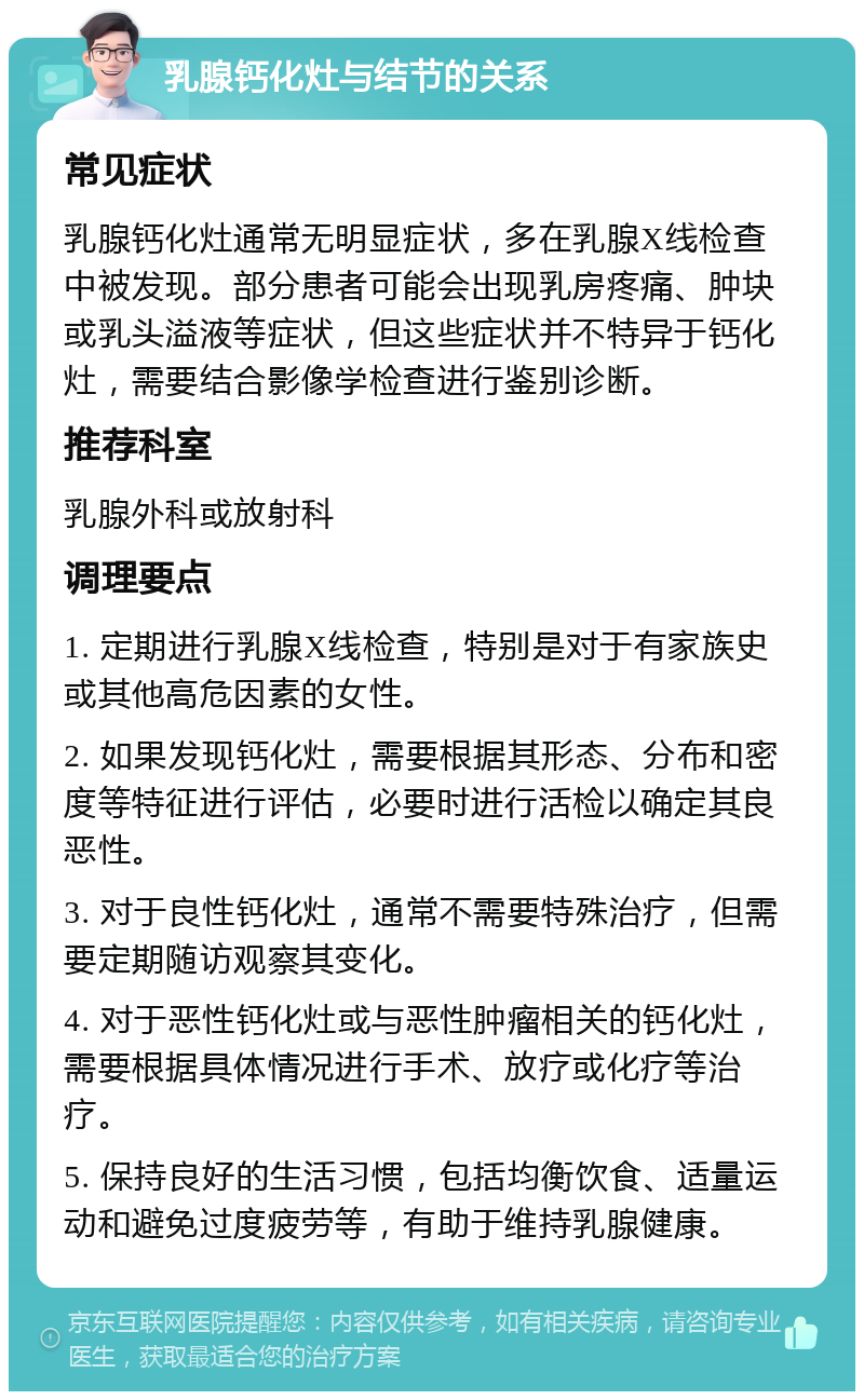 乳腺钙化灶与结节的关系 常见症状 乳腺钙化灶通常无明显症状，多在乳腺X线检查中被发现。部分患者可能会出现乳房疼痛、肿块或乳头溢液等症状，但这些症状并不特异于钙化灶，需要结合影像学检查进行鉴别诊断。 推荐科室 乳腺外科或放射科 调理要点 1. 定期进行乳腺X线检查，特别是对于有家族史或其他高危因素的女性。 2. 如果发现钙化灶，需要根据其形态、分布和密度等特征进行评估，必要时进行活检以确定其良恶性。 3. 对于良性钙化灶，通常不需要特殊治疗，但需要定期随访观察其变化。 4. 对于恶性钙化灶或与恶性肿瘤相关的钙化灶，需要根据具体情况进行手术、放疗或化疗等治疗。 5. 保持良好的生活习惯，包括均衡饮食、适量运动和避免过度疲劳等，有助于维持乳腺健康。