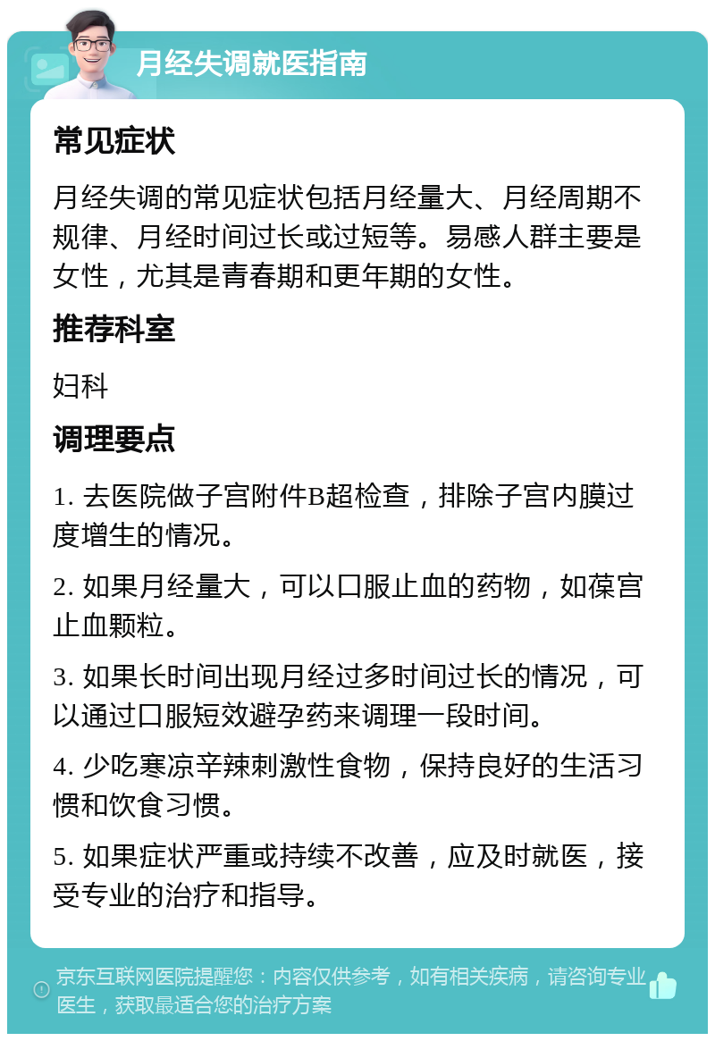 月经失调就医指南 常见症状 月经失调的常见症状包括月经量大、月经周期不规律、月经时间过长或过短等。易感人群主要是女性，尤其是青春期和更年期的女性。 推荐科室 妇科 调理要点 1. 去医院做子宫附件B超检查，排除子宫内膜过度增生的情况。 2. 如果月经量大，可以口服止血的药物，如葆宫止血颗粒。 3. 如果长时间出现月经过多时间过长的情况，可以通过口服短效避孕药来调理一段时间。 4. 少吃寒凉辛辣刺激性食物，保持良好的生活习惯和饮食习惯。 5. 如果症状严重或持续不改善，应及时就医，接受专业的治疗和指导。