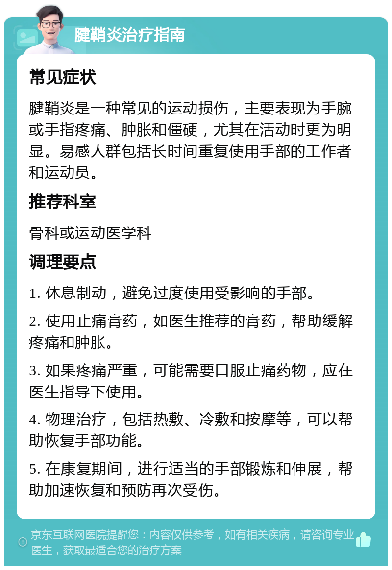 腱鞘炎治疗指南 常见症状 腱鞘炎是一种常见的运动损伤，主要表现为手腕或手指疼痛、肿胀和僵硬，尤其在活动时更为明显。易感人群包括长时间重复使用手部的工作者和运动员。 推荐科室 骨科或运动医学科 调理要点 1. 休息制动，避免过度使用受影响的手部。 2. 使用止痛膏药，如医生推荐的膏药，帮助缓解疼痛和肿胀。 3. 如果疼痛严重，可能需要口服止痛药物，应在医生指导下使用。 4. 物理治疗，包括热敷、冷敷和按摩等，可以帮助恢复手部功能。 5. 在康复期间，进行适当的手部锻炼和伸展，帮助加速恢复和预防再次受伤。