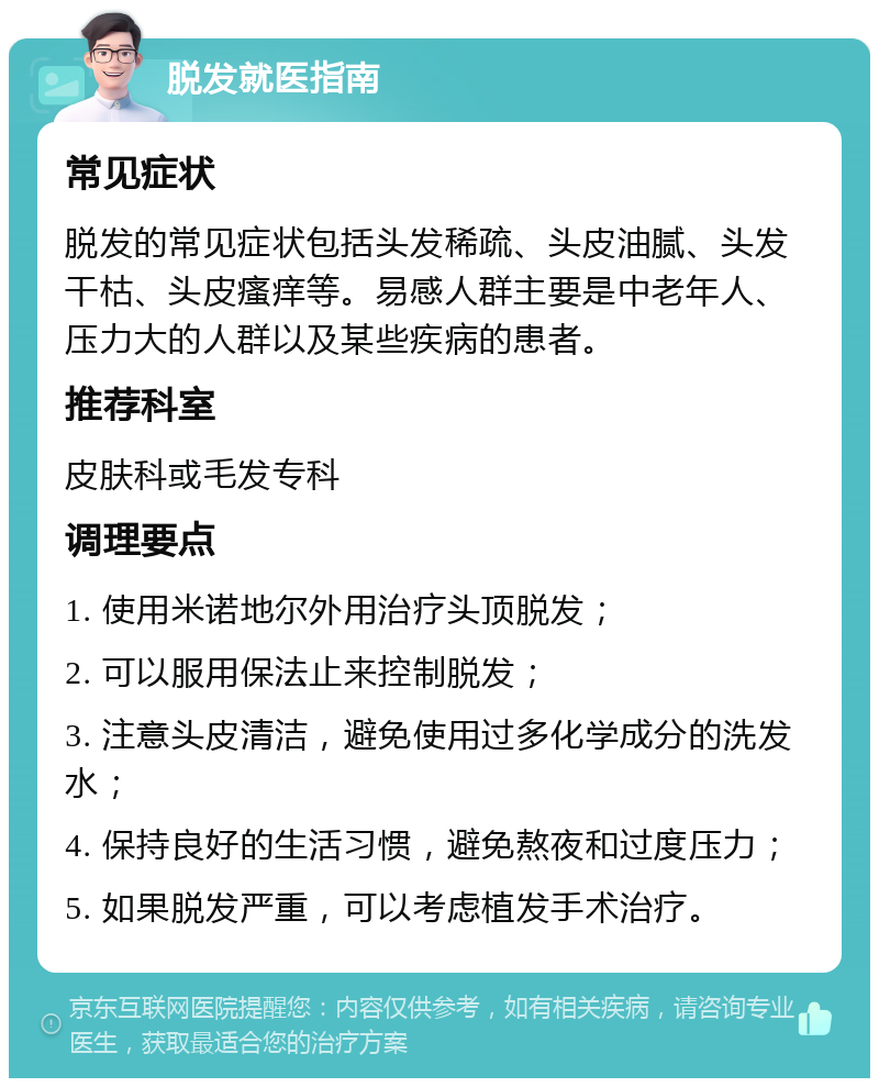 脱发就医指南 常见症状 脱发的常见症状包括头发稀疏、头皮油腻、头发干枯、头皮瘙痒等。易感人群主要是中老年人、压力大的人群以及某些疾病的患者。 推荐科室 皮肤科或毛发专科 调理要点 1. 使用米诺地尔外用治疗头顶脱发； 2. 可以服用保法止来控制脱发； 3. 注意头皮清洁，避免使用过多化学成分的洗发水； 4. 保持良好的生活习惯，避免熬夜和过度压力； 5. 如果脱发严重，可以考虑植发手术治疗。