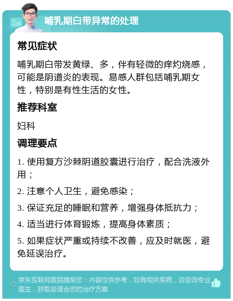 哺乳期白带异常的处理 常见症状 哺乳期白带发黄绿、多，伴有轻微的痒灼烧感，可能是阴道炎的表现。易感人群包括哺乳期女性，特别是有性生活的女性。 推荐科室 妇科 调理要点 1. 使用复方沙棘阴道胶囊进行治疗，配合洗液外用； 2. 注意个人卫生，避免感染； 3. 保证充足的睡眠和营养，增强身体抵抗力； 4. 适当进行体育锻炼，提高身体素质； 5. 如果症状严重或持续不改善，应及时就医，避免延误治疗。