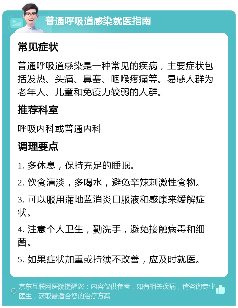 普通呼吸道感染就医指南 常见症状 普通呼吸道感染是一种常见的疾病，主要症状包括发热、头痛、鼻塞、咽喉疼痛等。易感人群为老年人、儿童和免疫力较弱的人群。 推荐科室 呼吸内科或普通内科 调理要点 1. 多休息，保持充足的睡眠。 2. 饮食清淡，多喝水，避免辛辣刺激性食物。 3. 可以服用蒲地蓝消炎口服液和感康来缓解症状。 4. 注意个人卫生，勤洗手，避免接触病毒和细菌。 5. 如果症状加重或持续不改善，应及时就医。