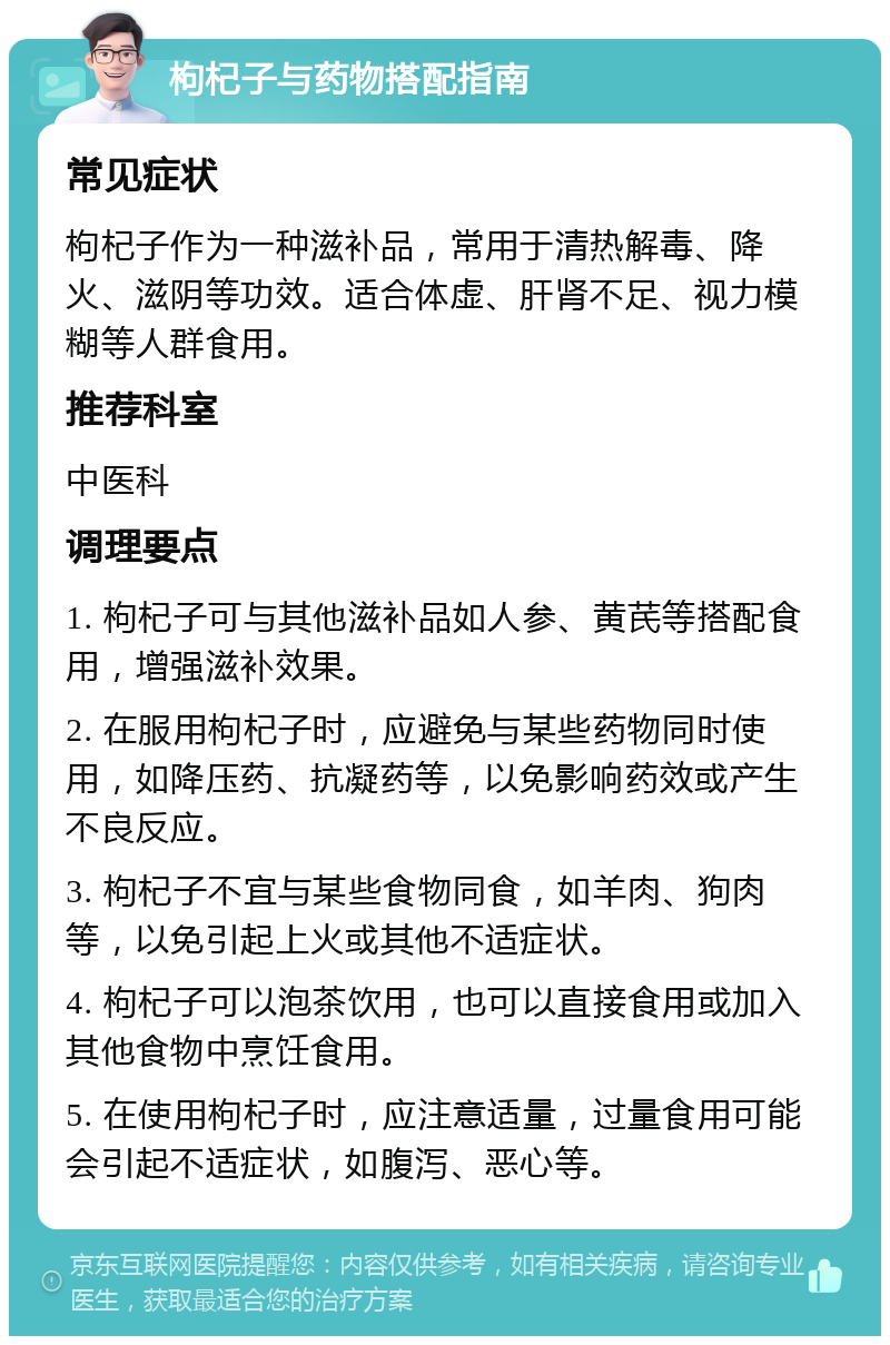 枸杞子与药物搭配指南 常见症状 枸杞子作为一种滋补品，常用于清热解毒、降火、滋阴等功效。适合体虚、肝肾不足、视力模糊等人群食用。 推荐科室 中医科 调理要点 1. 枸杞子可与其他滋补品如人参、黄芪等搭配食用，增强滋补效果。 2. 在服用枸杞子时，应避免与某些药物同时使用，如降压药、抗凝药等，以免影响药效或产生不良反应。 3. 枸杞子不宜与某些食物同食，如羊肉、狗肉等，以免引起上火或其他不适症状。 4. 枸杞子可以泡茶饮用，也可以直接食用或加入其他食物中烹饪食用。 5. 在使用枸杞子时，应注意适量，过量食用可能会引起不适症状，如腹泻、恶心等。