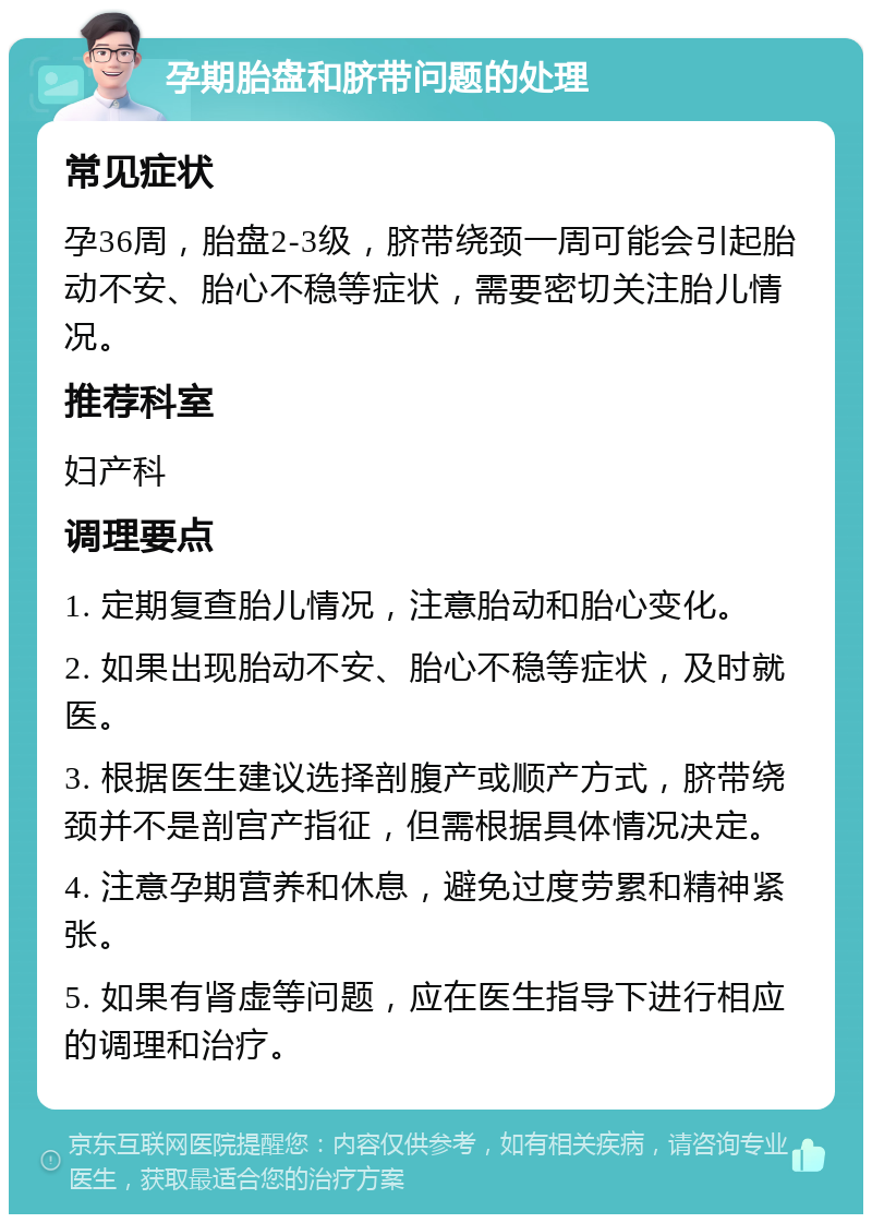 孕期胎盘和脐带问题的处理 常见症状 孕36周，胎盘2-3级，脐带绕颈一周可能会引起胎动不安、胎心不稳等症状，需要密切关注胎儿情况。 推荐科室 妇产科 调理要点 1. 定期复查胎儿情况，注意胎动和胎心变化。 2. 如果出现胎动不安、胎心不稳等症状，及时就医。 3. 根据医生建议选择剖腹产或顺产方式，脐带绕颈并不是剖宫产指征，但需根据具体情况决定。 4. 注意孕期营养和休息，避免过度劳累和精神紧张。 5. 如果有肾虚等问题，应在医生指导下进行相应的调理和治疗。