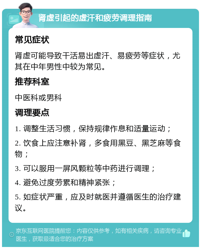 肾虚引起的虚汗和疲劳调理指南 常见症状 肾虚可能导致干活易出虚汗、易疲劳等症状，尤其在中年男性中较为常见。 推荐科室 中医科或男科 调理要点 1. 调整生活习惯，保持规律作息和适量运动； 2. 饮食上应注意补肾，多食用黑豆、黑芝麻等食物； 3. 可以服用一屏风颗粒等中药进行调理； 4. 避免过度劳累和精神紧张； 5. 如症状严重，应及时就医并遵循医生的治疗建议。