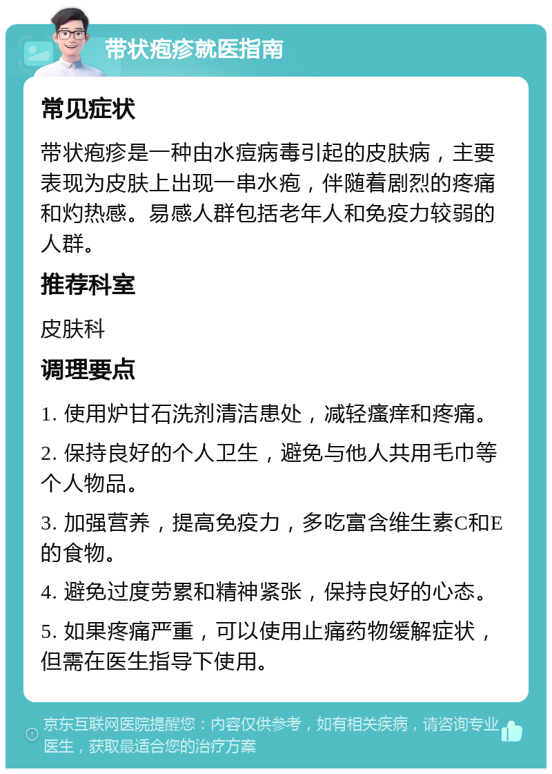 带状疱疹就医指南 常见症状 带状疱疹是一种由水痘病毒引起的皮肤病，主要表现为皮肤上出现一串水疱，伴随着剧烈的疼痛和灼热感。易感人群包括老年人和免疫力较弱的人群。 推荐科室 皮肤科 调理要点 1. 使用炉甘石洗剂清洁患处，减轻瘙痒和疼痛。 2. 保持良好的个人卫生，避免与他人共用毛巾等个人物品。 3. 加强营养，提高免疫力，多吃富含维生素C和E的食物。 4. 避免过度劳累和精神紧张，保持良好的心态。 5. 如果疼痛严重，可以使用止痛药物缓解症状，但需在医生指导下使用。