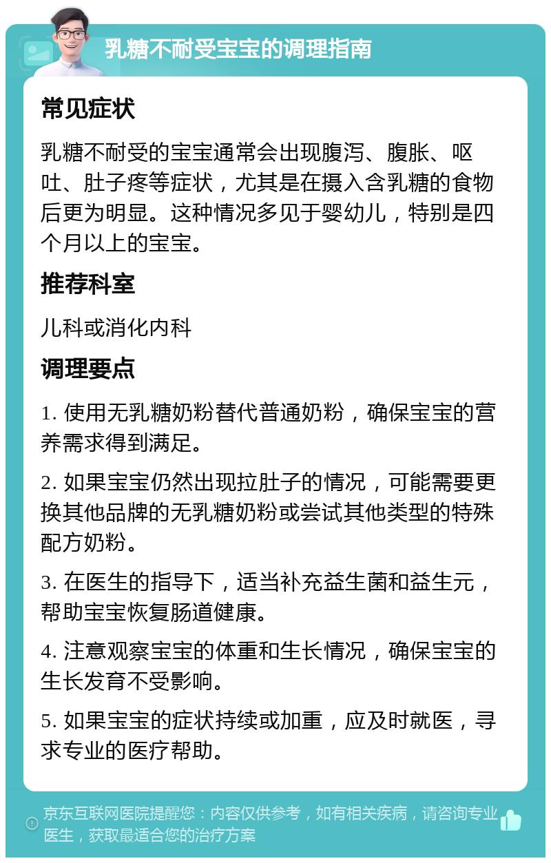 乳糖不耐受宝宝的调理指南 常见症状 乳糖不耐受的宝宝通常会出现腹泻、腹胀、呕吐、肚子疼等症状，尤其是在摄入含乳糖的食物后更为明显。这种情况多见于婴幼儿，特别是四个月以上的宝宝。 推荐科室 儿科或消化内科 调理要点 1. 使用无乳糖奶粉替代普通奶粉，确保宝宝的营养需求得到满足。 2. 如果宝宝仍然出现拉肚子的情况，可能需要更换其他品牌的无乳糖奶粉或尝试其他类型的特殊配方奶粉。 3. 在医生的指导下，适当补充益生菌和益生元，帮助宝宝恢复肠道健康。 4. 注意观察宝宝的体重和生长情况，确保宝宝的生长发育不受影响。 5. 如果宝宝的症状持续或加重，应及时就医，寻求专业的医疗帮助。