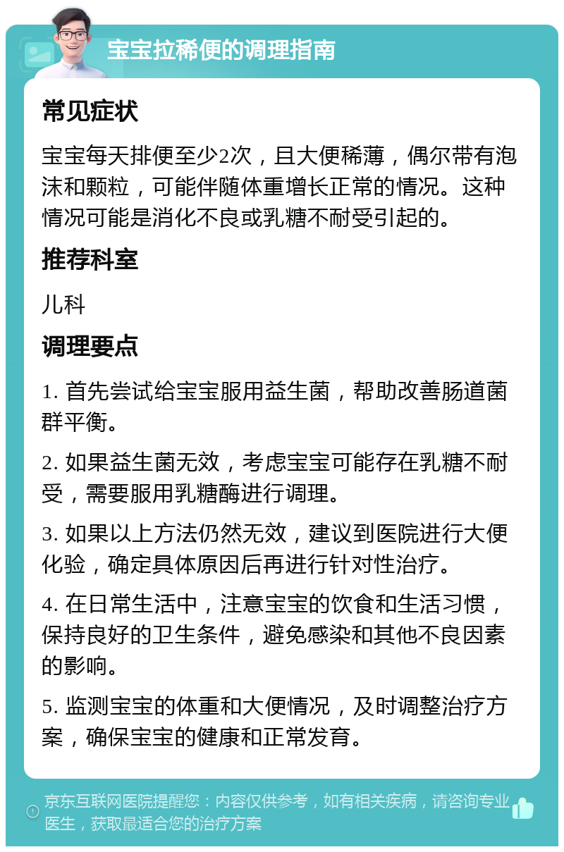 宝宝拉稀便的调理指南 常见症状 宝宝每天排便至少2次，且大便稀薄，偶尔带有泡沫和颗粒，可能伴随体重增长正常的情况。这种情况可能是消化不良或乳糖不耐受引起的。 推荐科室 儿科 调理要点 1. 首先尝试给宝宝服用益生菌，帮助改善肠道菌群平衡。 2. 如果益生菌无效，考虑宝宝可能存在乳糖不耐受，需要服用乳糖酶进行调理。 3. 如果以上方法仍然无效，建议到医院进行大便化验，确定具体原因后再进行针对性治疗。 4. 在日常生活中，注意宝宝的饮食和生活习惯，保持良好的卫生条件，避免感染和其他不良因素的影响。 5. 监测宝宝的体重和大便情况，及时调整治疗方案，确保宝宝的健康和正常发育。