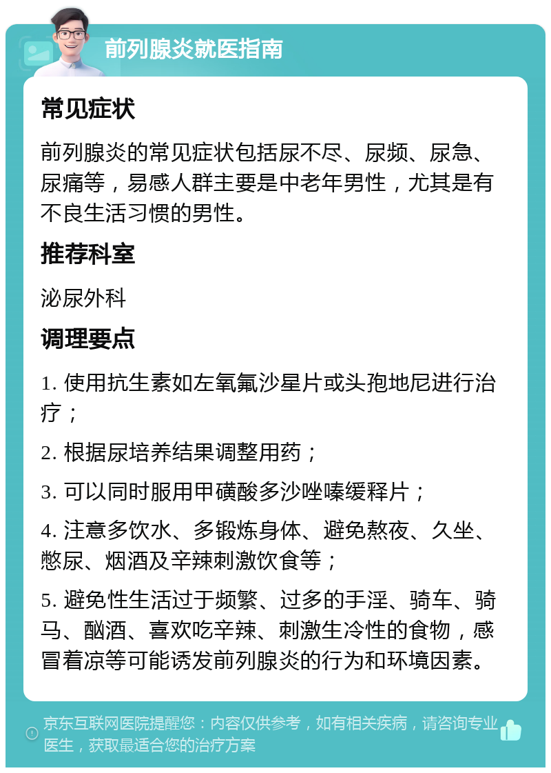 前列腺炎就医指南 常见症状 前列腺炎的常见症状包括尿不尽、尿频、尿急、尿痛等，易感人群主要是中老年男性，尤其是有不良生活习惯的男性。 推荐科室 泌尿外科 调理要点 1. 使用抗生素如左氧氟沙星片或头孢地尼进行治疗； 2. 根据尿培养结果调整用药； 3. 可以同时服用甲磺酸多沙唑嗪缓释片； 4. 注意多饮水、多锻炼身体、避免熬夜、久坐、憋尿、烟酒及辛辣刺激饮食等； 5. 避免性生活过于频繁、过多的手淫、骑车、骑马、酗酒、喜欢吃辛辣、刺激生冷性的食物，感冒着凉等可能诱发前列腺炎的行为和环境因素。