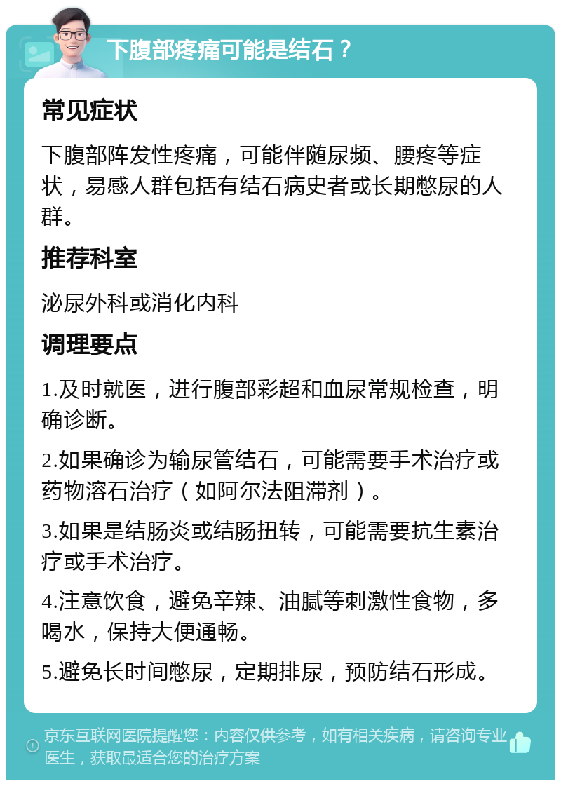 下腹部疼痛可能是结石？ 常见症状 下腹部阵发性疼痛，可能伴随尿频、腰疼等症状，易感人群包括有结石病史者或长期憋尿的人群。 推荐科室 泌尿外科或消化内科 调理要点 1.及时就医，进行腹部彩超和血尿常规检查，明确诊断。 2.如果确诊为输尿管结石，可能需要手术治疗或药物溶石治疗（如阿尔法阻滞剂）。 3.如果是结肠炎或结肠扭转，可能需要抗生素治疗或手术治疗。 4.注意饮食，避免辛辣、油腻等刺激性食物，多喝水，保持大便通畅。 5.避免长时间憋尿，定期排尿，预防结石形成。