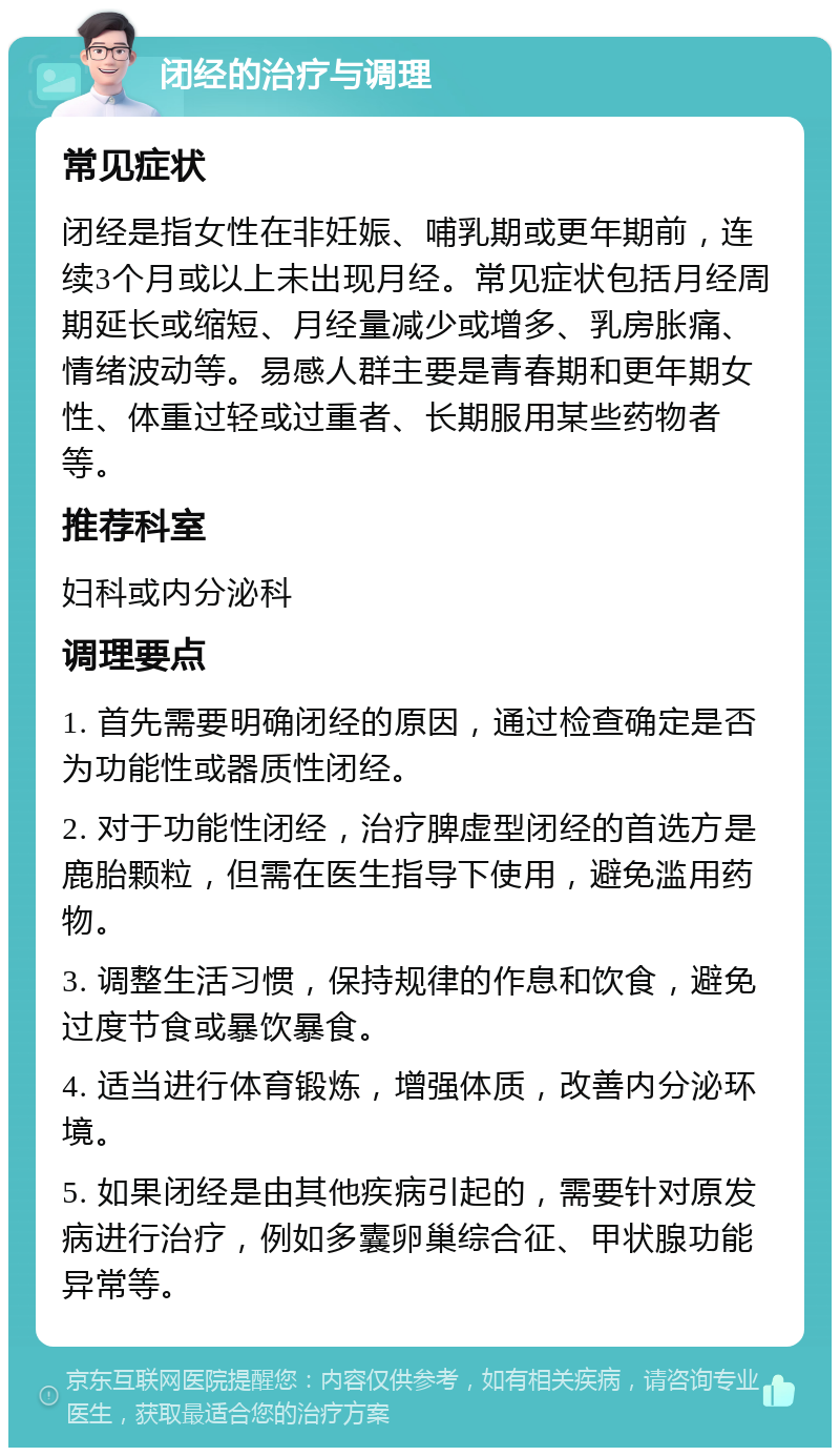 闭经的治疗与调理 常见症状 闭经是指女性在非妊娠、哺乳期或更年期前，连续3个月或以上未出现月经。常见症状包括月经周期延长或缩短、月经量减少或增多、乳房胀痛、情绪波动等。易感人群主要是青春期和更年期女性、体重过轻或过重者、长期服用某些药物者等。 推荐科室 妇科或内分泌科 调理要点 1. 首先需要明确闭经的原因，通过检查确定是否为功能性或器质性闭经。 2. 对于功能性闭经，治疗脾虚型闭经的首选方是鹿胎颗粒，但需在医生指导下使用，避免滥用药物。 3. 调整生活习惯，保持规律的作息和饮食，避免过度节食或暴饮暴食。 4. 适当进行体育锻炼，增强体质，改善内分泌环境。 5. 如果闭经是由其他疾病引起的，需要针对原发病进行治疗，例如多囊卵巢综合征、甲状腺功能异常等。